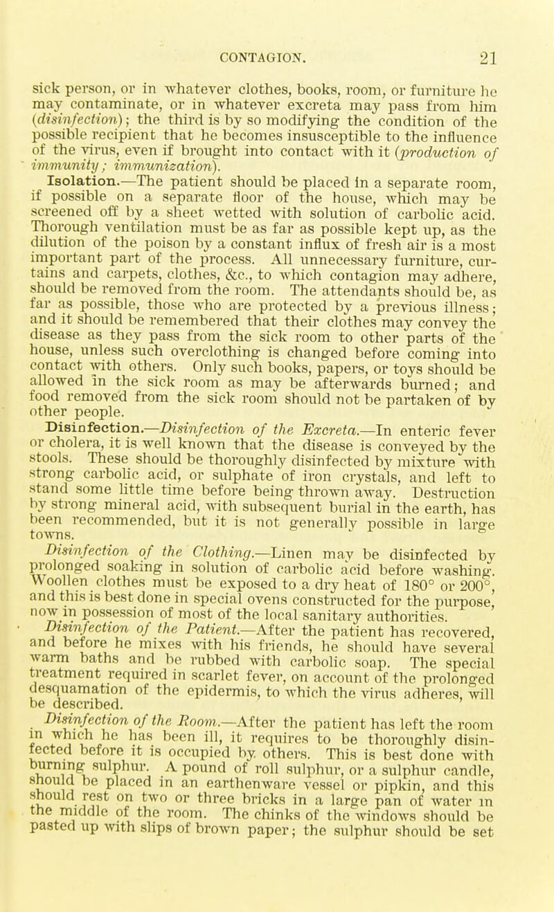 sick person, or in -whatever clothes, books, room, or furniture he may contaminate, or in whatever excreta may pass from him (disinfection); the third is by so modifying the condition of the possible recipient that he becomes insusceptible to the influence of the virus, even if brought into contact with it (production of immunity; immunization). Isolation.—The patient should be placed in a separate room, if possible on a separate floor of the house, which may be screened off by a sheet wetted with solution of carbolic acid. Thorough ventilation must be as far as possible kept up, as the dilution of the poison by a constant influx of fresh air is a most important part of the process. All unnecessary furniture, cur- tains and carpets, clothes, &c, to which contagion may adhere, should be removed from the room. The attendants should be, as far as possible, those who are protected by a previous illness; and it should be remembered that their clothes may convey the disease as they pass from the sick room to other parts of the house, unless such overclothing is changed before coming into contact with others. Only such books, papers, or toys should be allowed in the sick room as may be afterwards burned; and food removed from the sick room should not be partaken of by other people. Disinfection— Disinfection of the Excreta.—In enteric fever or cholera, it is well known that the disease is conveyed by the stools. These should be thoroughly disinfected by mixture with strong carbolic acid, or sulphate of iron crystals, and left to stand some little time before being thrown away. Destruction by strong mineral acid, with subsequent burial in the earth, has been recommended, but it is not generally possible in larffe towns. ° Disinfection of the Clothing.—Linen mav be disinfected by prolonged soaking in solution of carbolic acid before washing. Woollen clothes must be exposed to a dry heat of 180° or 200°, and this is best done in special ovens constructed for the purpose, now m possession of most of the local sanitary authorities. Disinfection of the Patient.—After the patient has recovered, and before he mixes with his friends, he should have several warm baths and be rubbed with carbolic soap. The special treatment required in scarlet fever, on account of the prolonged desquamation of the epidermis, to which the virus adheres, will be described. Disinfection of the Room,.—After the patient has left the room in which he has been ill, it requires to be thoroughly disin- fected before it is occupied by others. This is best done with burning sulphur. A pound of roll sulphur, or a sulphur candle, snou d be placed in an earthenware vessel or pipkin, and this should rest on two or three bricks in a large pan of water in the middle of the room. The chinks of the windows should be pasted up with slips of brown paper; the sulphur should be set