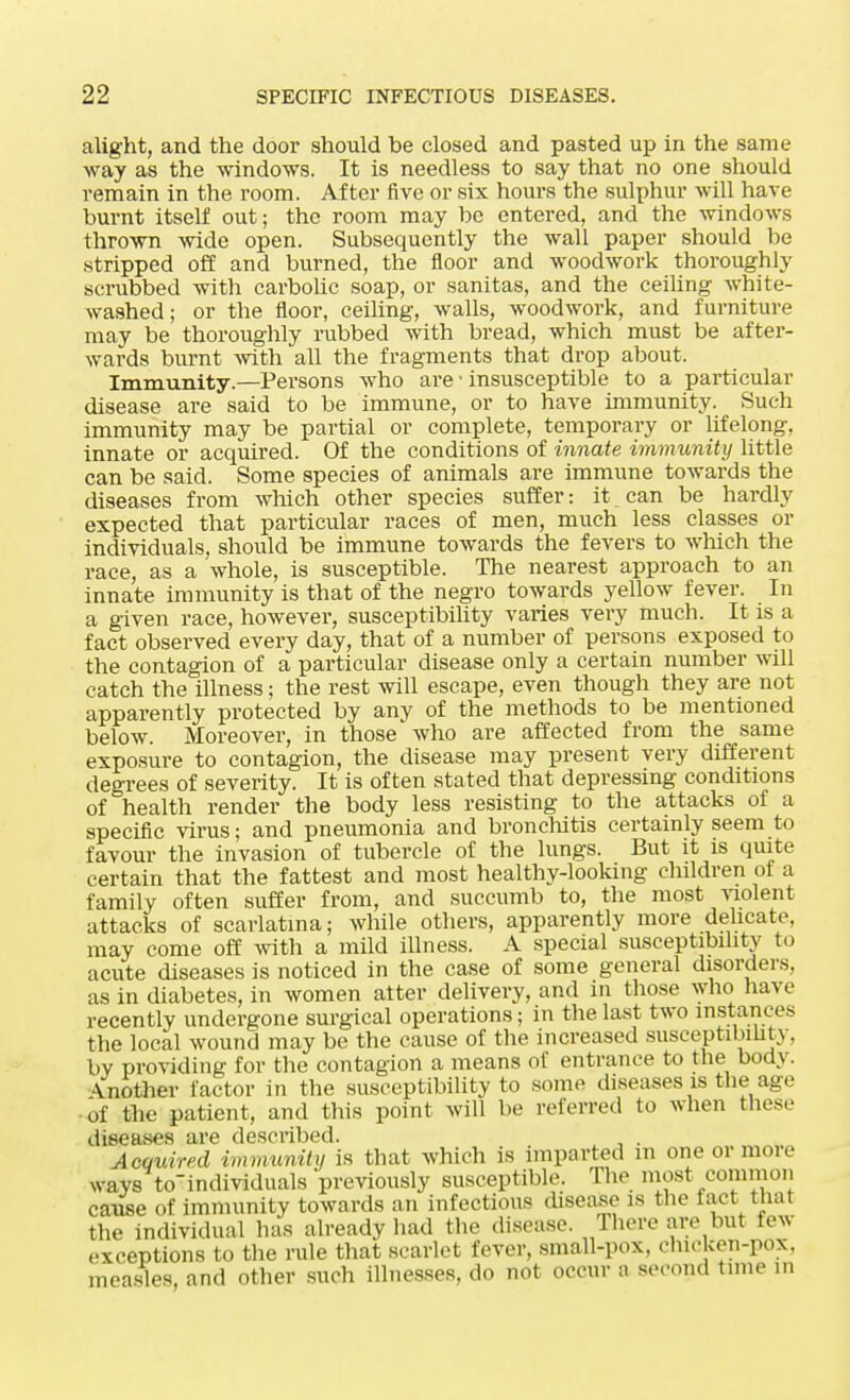 alight, and the door should be closed and pasted up in the same way as the windows. It is needless to say that no one should remain in the room. After five or six hours the sulphur will have burnt itself out; the room may be entered, and the windows thrown wide open. Subsequently the wall paper should be stripped off and burned, the floor and woodwork thoroughly scrubbed with carbolic soap, or sanitas, and the ceiling white- washed ; or the floor, ceiling, walls, woodwork, and furniture may be thoroughly rubbed with bread, which must be after- wards burnt with all the fragments that drop about. Immunity.—Persons who are • insusceptible to a particular disease are said to be immune, or to have immunity. Such immunity may be partial or complete, temporary or lifelong, innate or acquired. Of the conditions of innate immunity little can be said. Some species of animals are immune towards the diseases from which other species suffer: it can be hardly expected that particular races of men, much less classes or individuals, should be immune towards the fevers to which the race, as a whole, is susceptible. The nearest approach to an innate immunity is that of the negro towards yellow fever. In a given race, however, susceptibility varies very much. It is a fact observed every day, that of a number of persons exposed to the contagion of a particular disease only a certain number will catch the illness; the rest will escape, even though they are not apparently protected by any of the methods to be mentioned below. Moreover, in those who are affected from the same exposure to contagion, the disease may present very different degrees of severity. It is often stated that depressing conditions of health render the body less resisting to the attacks of a specific virus; and pneumonia and bronchitis certainly seem to favour the invasion of tubercle of the lungs. But it is quite certain that the fattest and most healthy-looking children of a family often suffer from, and succumb to, the most violent attacks of scarlatina; while others, apparently more delicate, may come off with a mild illness. A special susceptibility to acute diseases is noticed in the case of some general disorders, as in diabetes, in women alter delivery, and in those who have recently undergone surgical operations; in the last two instances the local wound may be the cause of the increased susceptibility, by providing for the contagion a means of entrance to the body. \nother factor in the susceptibility to some diseases is the age of the patient, and this point will be referred to when these diseases are described. . Acquired immunity is that which is imparted m one or more waysVindividuals previously susceptible. The most common cause of immunity towards an infectious disease is the fact that the individual has already had the disease. There are but lew exceptions to the rule that scarlet fever, small-pox, chicken-pox, measles, and other such illnesses, do not occur a second time in