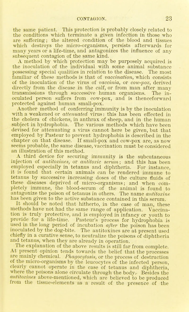 the same patient. This protection is probably closely related to the conditions which terminate a given infection in those who are suffering; the altered condition of the blood and tissues which destroys the micro-organisms, persists afterwards for many years or a life-time, and antagonizes the influence of any subsequent contagion of the same kind. A method by which protection may be purposely acquired is the inoculation of the individual with some animal substance possessing special qualities in relation to the disease. The most familiar of these methods is that of vaccination, which consists of the inoculation of the virus of vaccinia, or cow-pox, derived directly from the disease in the calf, or from man after many transmissions through successive human organisms. The in- oculated person suffers from cow-pox, and is thenceforward protected against human small-pox. Another method of conferring immunity is by the inoculation with a weakened or attenuated virus: this has been effected in the cholera of chickens, in anthrax of sheep, and in the human subject in hydrophobia. The various methods which have been devised for attenuating a virus cannot here be given, but that employed by Pasteur to prevent hydrophobia is described in the chapter on that disease. If small-pox and cow-pox are, as now seems probable, the same disease, vaccination must be considered an illustration of this method. A third device for securing immunity is the subcutaneous injection of antitoxines, or antitoxic serum; and this has been employed especially in tetanus and diphtheria. For instance, it is found that certain animals can be rendered immune to tetanus by successive increasing doses of the culture fluids of these diseases deprived of micro-organisms; and when com- pletely immune, the blood-serum of the animal is found to antagonize the poison of tetanus in others. The name antitoxine has been given to the active substance contained in this serum. It should be noted that hitherto, in the case of man, these methods have not had the same range of application. Vaccina- tion is truly protective, and is employed in infancy or youth to provide for a life-time. Pasteur's process for hydrophobia is used in the long period of incubation after the poison has been inoculated by the dog-bite. The antitoxines are at present used chiefly in a curative sense, to neutralize the poisons of diphtheria and tetanus, when they are already in operation. The explanation of the above results is still far from complete. At present opinion tends towards the belief that the processes are mainly chemical. Phagocytosis, or the process of destruction of the micro-organisms by the leucocytes of the infected person, clearly cannot operate in the case of tetanus and diphtheria, where the poisons alone circulate through the body.. Besides the antitoxines above-mentioned, which are believed to be produced from the tissue-elements as a result of the presence of the