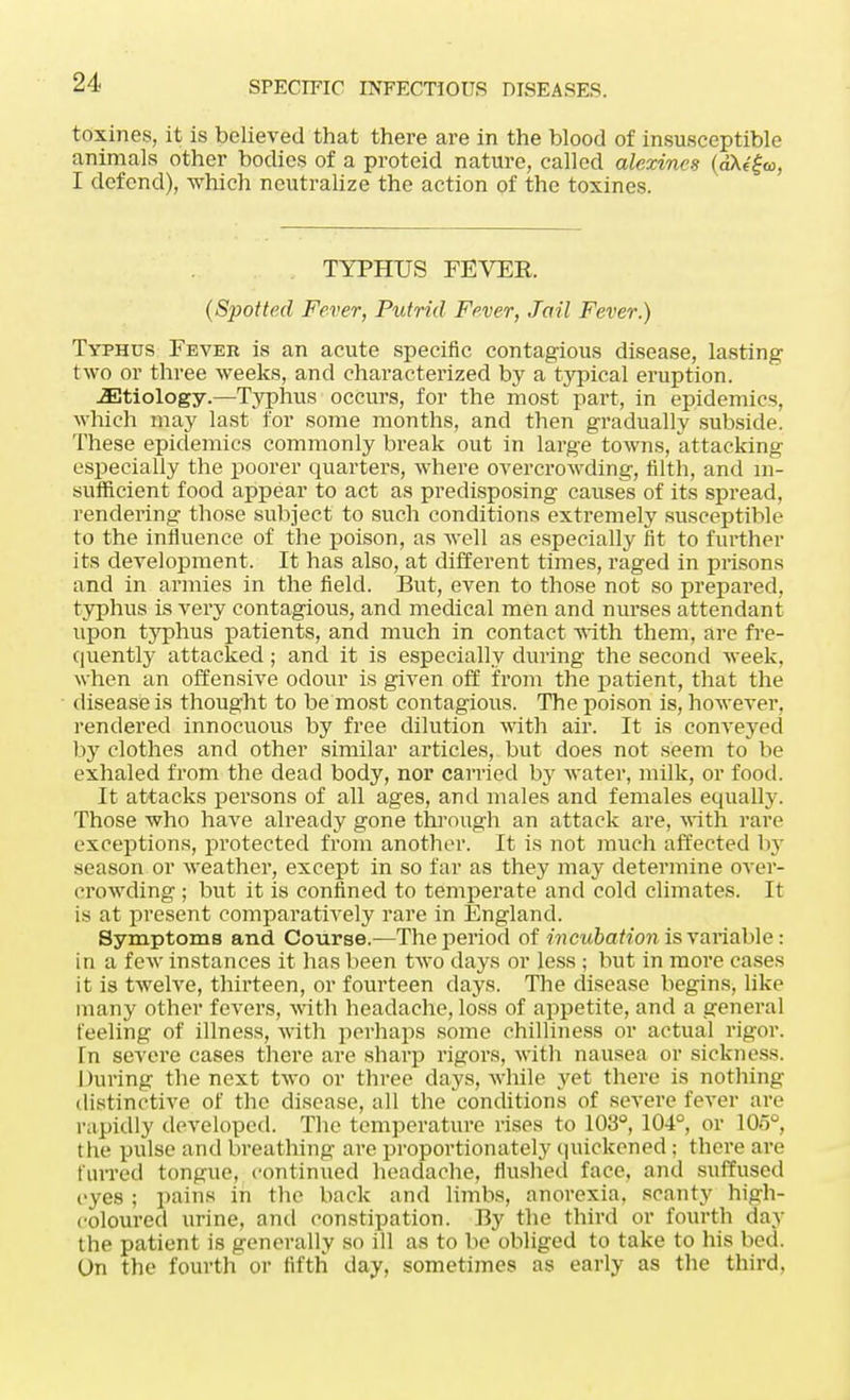 toxines, it is believed that there are in the blood of insusceptible animals other bodies of a proteid nature, called alexines (aKifa, I defend), which neutralize the action of the toxines. TYPHUS FEVER {Spotted Fever, Putrid Fever, Jail Fever.) Typhus Fever is an acute specific contagious disease, lasting two or three weeks, and characterized by a typical eruption. ^Etiology.—Typhus occurs, for the most part, in epidemics, which may last for some months, and then gradually subside. These epidemics commonly break out in large towns, attacking especially the poorer quarters, where overcrowding, filth, and in- sufficient food appear to act as predisposing causes of its spread, rendering those subject to such conditions extremely susceptible to the influence of the poison, as well as especially fit to further its development. It has also, at different times, raged in prisons and in armies in the field. But, even to those not so prepared, typhus is very contagious, and medical men and nurses attendant upon typhus patients, and much in contact with them, are fre- quently attacked; and it is especially during the second week, when an offensive odour is given off from the patient, that the disease is thought to be most contagious. The poison is, however, rendered innocuous by free dilution with air. It is conveyed by clothes and other similar articles, but does not seem to be exhaled from the dead body, nor carried by water, milk, or food. It attacks persons of all ages, and males and females equally. Those who have already gone through an attack are, with rare exceptions, protected from another. It is not much affected by season or weather, except in so far as they may determine over- crowding ; but it is confined to temperate and cold climates. It is at present comparatively rare in England. Symptoms and Course.—The period of incubation is variable: in a few instances it has been two days or less ; but in more cases it is twelve, thirteen, or fourteen days. The disease begins, like many other fevers, with headache, loss of appetite, and a general feeling of illness, with perhaps some chilliness or actual rigor. In severe cases there are sharp rigors, with nausea or sickness. During the next two or three days, while yet there is nothing distinctive of the disease, all the conditions of severe lever are rapidly developed. The temperature rises to 103°, 104°, or 105°, the pulse and breathing are proportionately quickened : there are furred tongue, continued headache, flushed face, and suffused eyes ; pains in the back and limbs, anorexia, scanty high- coloured urine, and constipation. By the third or fourth day the patient is generally so ill as to be obliged to take to his bed. On the fourth or fifth day, sometimes as early as the third.