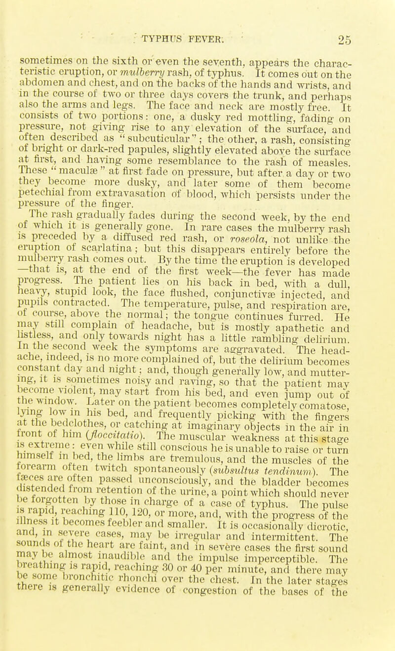 sometimes on the sixth or even the seventh, appears the charac- teristic eruption, or mulberry rash, of typhus. It comes out on the abdomen and chest, and on the backs of the hands and wrists, and in the course of two or three days covers the trunk, and perhaps also the arms and legs. The face and neck are mostly free. It consists of two portions: one, a dusky red mottling, fading on pressure, not giving rise to any elevation of the surface, and often described as  subcuticular  ; the other, a rash, consisting of bright or dark-red papules, slightly elevated above the surface at first, and having some resemblance to the rash of measles. These  macula?  at first fade on pressure, but after a day or two they become more dusky, and later some of them become petechial from extravasation of blood, which persists under the pressure of the finger. The rash gradually fades during the second week, by the end of which it is generally gone. In rare cases the mulberry rash is preceded by a diffused red rash, or roseola, not unlike the eruption of scarlatina; but this disappears entirely before the mulberry rash comes out. By the time the eruption is developed —that is, at the end of the first week—the fever has made progress. The patient lies on his back in bed, with a dull, heavy, stupid look, the face flushed, conjunctivae injected and pupils contracted. The temperature, pulse, and respiration are, of course, above the normal; the tongue continues furred He may stall complain of headache, but is mostly apathetic and listless, and only towards night has a little rambling delirium In the second week the symptoms are aggravated. The head- ache, indeed, is no more complained of, but the delirium becomes constant day and night; and, though generally low, and mutter- ing, it is sometimes noisy and raving, so that the patient may become violent, may start from his bed, and even jump out of the window. Later on the patient becomes completely comatose lying low m his bed, and frequently picking with the fingers at the bedclothes, or catching at imaginary objects in the air in front of him (floccitatio). The muscular weakness at this stage is extreme : even while still conscious he is unable to raise or turn himself m bed, the limbs are tremulous, and the muscles of the forearm often twitch spontaneously (subsultus tendinum). The ttecea are often passed unconsciously, and the bladder becomes distended from retention of the urine, a point which should never be forgotten by those in charge of a case of typhus. The pulse is rapid reaching 110, 120, or more, and, with the progress of the illness it becomes feebler and smaller. It is occasionally dicrotic and, in severe cases, may be irregular and intermittent. The sounds of the heart are faint, and in severe cases the first sound may be almost inaudible and the impulse imperceptible. The breathing is rapid, reaching 30 or 40 per minute, and there may be some bronchitic rhonchi over the chest. In the later stages there is generally evidence of congestion of the bases of The