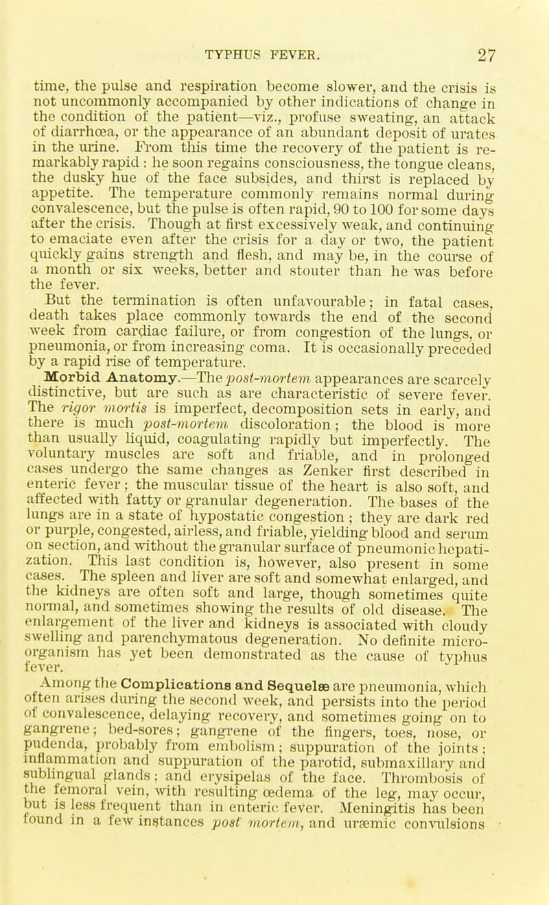 time, the pulse and respiration become slower, and the crisis is not uncommonly accompanied by other indications of change in the condition of the patient—viz., profuse sweating, an attack of diarrhoea, or the appearance of an abundant deposit of urates in the urine. From tliis time the recovery of the patient is re- markably rapid : he soon regains consciousness, the tongue cleans, the dusky hue of the face subsides, and thirst is replaced by appetite. The temperature commonly remains normal during convalescence, but the pulse is often rapid, 90 to 100 for some days after the crisis. Though at first excessively weak, and continuing to emaciate even after the crisis for a day or two, the patient quickly gains strength and flesh, and may be, in the course of a month or six weeks, better and stouter than he was before the fever. But the termination is often unfavourable; in fatal cases, death takes place commonly towards the end of the second week from cardiac failure, or from congestion of the lungs, or pneumonia, or from increasing coma. It is occasionally preceded by a rapid rise of temperature. Morbid Anatomy.—The post-mortem appearances are scarcely distinctive, but are such as are characteristic of severe fever. The rigor mortis is imperfect, decomposition sets in early, and there is much post-mortem discoloration; the blood is more than usually liquid, coagulating rapidly but imperfectly. The voluntary muscles are soft and friable, and in prolonged cases undergo the same changes as Zenker first described in enteric fever; the muscular tissue of the heart is also soft, and affected with fatty or granular degeneration. The bases of the lungs are in a state of hypostatic congestion ; they are dark red or purple, congested, airless, and friable, yielding blood and serum on section, and without the granular surface of pneumonic hepati- zation. This last condition is, however, also present in some cases. The spleen and liver are soft and somewhat enlarged, and the kidneys are often soft and large, though sometimes quite normal, and sometimes showing the results of old disease. The enlargement of the liver and kidneys is associated with cloudy swelling and parenchymatous degeneration. No definite micro- organism has yet been demonstrated as the cause of typhus fever. J^ Among the Complications and Sequelae are pneumonia, which often arises during the second week, and persists into the period of convalescence, delaying recovery, and sometimes going on to gangrene; bed-sores; gangrene of the fingers, toes, nose, or pudenda, probably from embolism; suppuration of the joints; inflammation and suppuration of the parotid, submaxillary and sublingual glands; and erysipelas of the face. Thrombosis of the femoral vein, with resulting oedema of the leg, may occur, but is less frequent than in enteric fever. Meningitis has been found in a few instances post mortem, and uremic convulsions