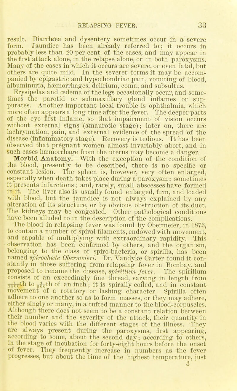 result. Diarrhcea and dysentery sometimes occur in a severe form. Jaundice has been already referred to; it occurs in probably less than 20 per cent, of the cases, and may appear in the first attack alone, in the relapse alone, or in both paroxysms. Many of the cases in which it occurs are severe, or even fatal, but others are quite mild. In the severer forms it may be accom- panied by epigastric and hypochondriac pain, vomiting of blood, albuminuria, hemorrhages, delirium, coma, and subsultus. Erysipelas and oedema of the legs occasionally occur, and some- times the parotid or submaxillary gland inflames or sup- purates. Another important local trouble is ophthalmia, which more often appears a long time after the fever. The deeper parts of the eye first inflame, so that impairment of vision occurs without external signs (amaurotic stage); later on, there are lachrymation, pain, and external evidence of the spread of the disease (inflammatory stage). Recovery is tedious. It has been observed that pregnant women almost invariably abort, and in such cases hemorrhage from the uterus may become a danger. Morbid Anatomy.—With the exception of the condition of the blood, presently to be described, there is no specific or constant lesion. The spleen is, however, very often enlarged, especially when death takes place during a paroxysm; sometimes it presents infarctions ; and, rarely, small abscesses have formed in it. The liver also is usually found enlarged, firm, and loaded with blood, but the jaundice is not always explained by any alteration of its structure, or by obvious obstruction of its duct. The kidneys may be congested. Other pathological conditions have been alluded to in the description of the complications. The blood in relapsing fever was found by Obermeier, in 1873, to contain a number of spiral filaments, endowed with movement, and capable of multiplying with extraordinary rapidity. This observation has been confirmed by others, and the organism, belonging to the class of spiro-bacteria, or spirilla, has been named spirochete Obermeieri. Dr. Vandyke Carter found it con- stantly in those suffering from relapsing fever in Bombay, and proposed to rename the disease, spirillum fever. The spirillum consists of an exceedingly fine thread, varying in length from rstath to T^th of an inch ; it is spirally coiled, and in constant movement of a rotatory or lashing character. .Spirilla often adhere to one another so as to form masses, or they may adhere, either singly or many, in a tufted manner to the blood-corpuscles. Although there does not seem to be a constant relation between their number and the severity of the attack, their quantity in the blood varies with the different stages of the illness. They are always present during the paroxysms, first appearing, according to some, about the second day; according to others, in the stage of incubation for forty-eight hours before the onset of fever. They frequently increase in numbers as the fever progresses, but about the time of the highest temperature, just