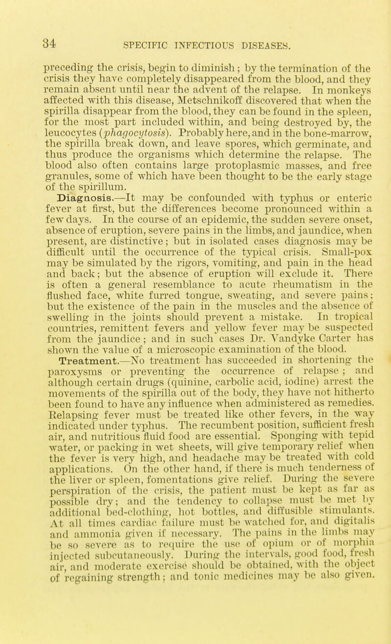 preceding the crisis, begin to diminish ; by the termination of the crisis they have completely disappeared from the blood, and they remain absent until near the advent of the relapse. In monkeys affected with this disease, Metschnikoff discovered that when the spirilla disappear from the blood, they can be found in the spleen, for the most part included within, and being destroyed by, the leucocytes (phagocytosis). Probably here, and in the bone-marrow, the spirilla break down, and leave spores, which germinate, and thus produce the organisms which determine the relapse. The blood also often contains large protoplasmic masses, and free granules, some of which have been thought to be the early stage of the spirillum. Diagnosis.—It may be confounded with typhus or enteric fever at first, but the differences become pronounced within a few days. In the course of an epidemic, the sudden severe onset, absence of eruption, severe pains in the limbs, and jaundice, when present, are distinctive; but in isolated cases diagnosis may be difficult until the occurrence of the typical crisis. Small-pox may be simulated by the rigors, vomiting, and pain in the head and back; but the absence of eruption will exclude it. There is often a general resemblance to acute rheumatism in the flushed face, white furred tongue, sweating, and severe pains; but the existence of the pain in the muscles and the absence of swelling in the joints should prevent a mistake. In tropical countries, remittent fevers and yellow fever may be suspected from the jaundice ; and in such cases Dr. Vandyke Carter has shown the value of a microscopic examination of the blood. Treatment.—No treatment has succeeded in shortening the paroxysms or preventing the occurrence of relapse ; and although certain drugs (quinine, carbolic acid, iodine) arrest the movements of the spirilla out of the body, they have not hitherto been found to have any influence when administered as remedies. Relapsing fever must be treated like other fevers, in the way indicated under typhus. The recumbent position, sufficient fresh air, and nutritious fluid food are essential. Sponging with tepid water, or packing in wet sheets, will give temporary relief \vhen the fever is very high, and headache may be treated with cold applications. On the other hand, if there is much tenderness of the liver or spleen, fomentations give relief. During the severe perspiration of the crisis, the patient must be kept as far as possible dry; and the tendency to collapse must be met by additional bed-clothing, hot bottles, and diffusible stimulants. At all times cardiac failure must be watched for. and digitalis and ammonia given if necessary. The pains in the limbs may be so severe as to require the use of opium or of morphia injected subeutaneously. During the intervals, good food, fresh air, and moderate exercise should be obtained, with the object of regaining strength; and tonic medicines may be also given.