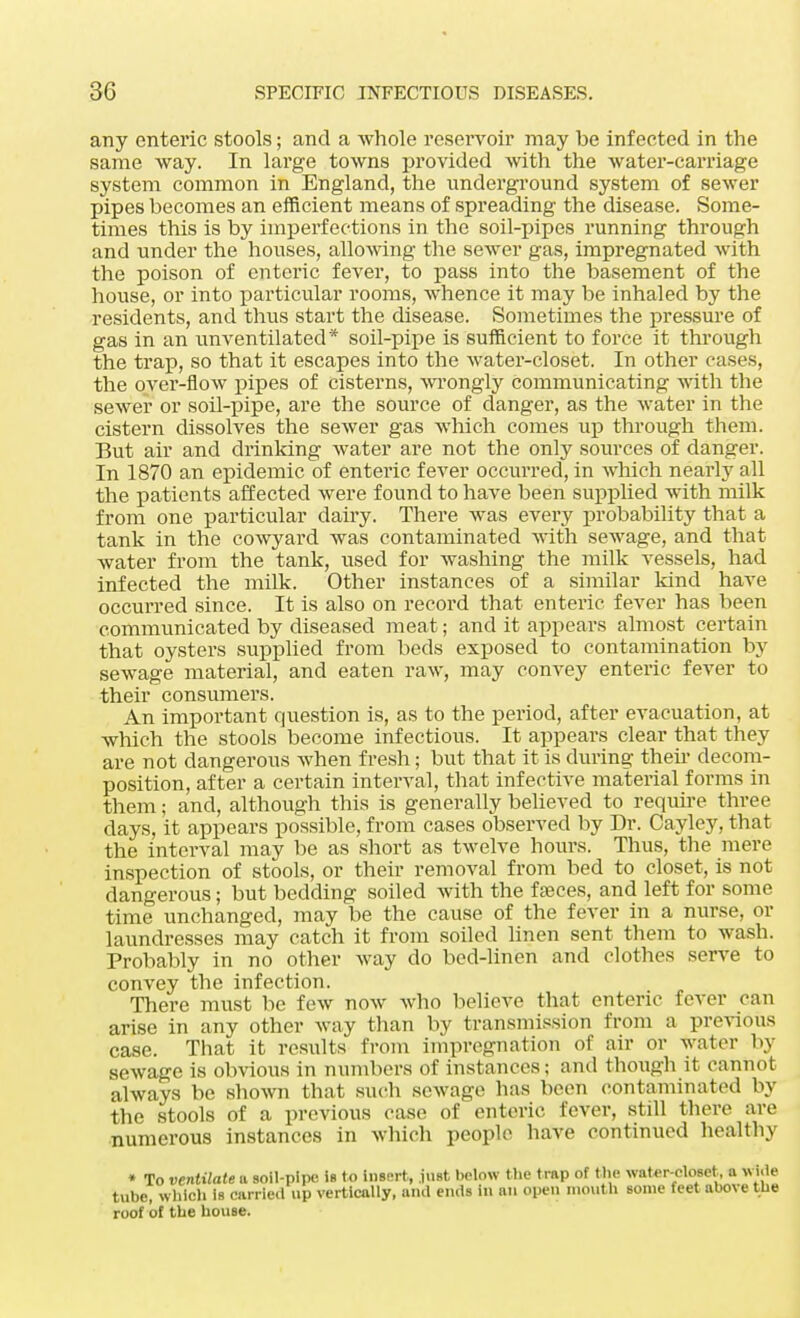 any enteric stools; and a whole reservoir may be infected in the same way. In large towns provided with the water-carriage system common in England, the underground system of sewer pipes becomes an efficient means of spreading the disease. Some- times this is by imperfections in the soil-pipes running through and under the houses, allowing the sewer gas, impregnated with the poison of enteric fever, to pass into the basement of the house, or into particular rooms, whence it may be inhaled by the residents, and thus start the disease. Sometimes the pressure of gas in an unventilated* soil-pipe is sufficient to force it through the trap, so that it escapes into the water-closet. In other cases, the over-flow pipes of cisterns, wrongly communicating with the sewer or soil-pipe, are the source of danger, as the water in the cistern dissolves the sewer gas which comes up through them. But air and drinking water are not the only soiirces of danger. In 1870 an epidemic of enteric fever occurred, in which nearly all the patients affected were found to have been supplied with milk from one particular dairy. There was every probability that a tank in the cowyard was contaminated with sewage, and that water from the tank, used for washing the milk vessels, had infected the milk. Other instances of a similar kind have occurred since. It is also on record that enteric fever has been communicated by diseased meat; and it appears almost certain that oysters supplied from beds exposed to contamination by sewage material, and eaten raw, may convey enteric fever to their consumers. An important question is, as to the period, after evacuation, at which the stools become infectious. It appears clear that they are not dangerous when fresh; but that it is during their decom- position, after a certain interval, that infective material forms in them; and, although this is generally believed to require three days, it appears possible, from cases observed by Dr. Cayley, that the interval may be as short as twelve hours. Thus, the mere inspection of stools, or their removal from bed to closet, is not dangerous; but bedding soiled with the faeces, and left for some time unchanged, may be the cause of the fever in a nurse, or laundresses may catch it from soiled linen sent them to wash. Probably in no other way do bed-linen and clothes serve to convey the infection. There must be few now who believe that enteric fever can arise in any other way than by transmission from a previous case. That it results from impregnation of air or water by sewage is obvious in numbers of instances; and though it cannot always be shown that such sewage has been contaminated by the stools of a previous case of enteric fever, still there are numerous instances in which people have continued healthy * To ventilate ft soil-pipe is to insert, just below the trap of the water-closet, a Wide tube, which is carried up vertically, and ends in an open mouth some feet above the roof of the house.