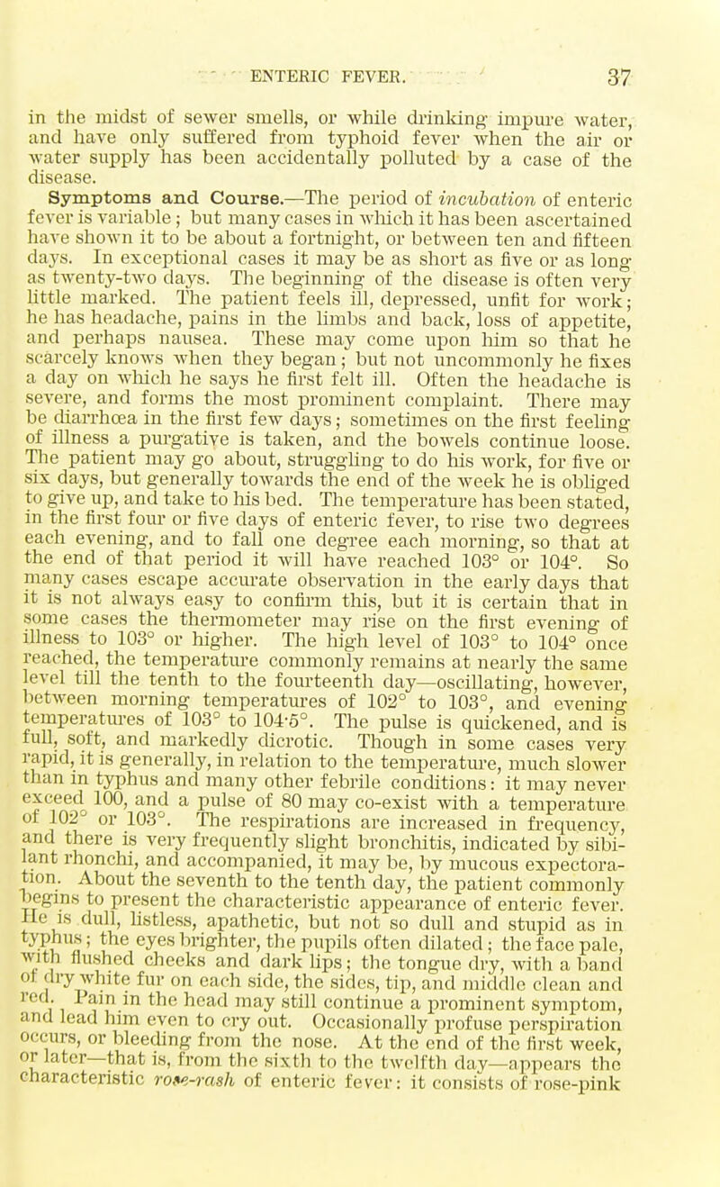 in the midst of sewer smells, or while drinking impure water, and have only suffered from typhoid fever when the air or water supply has been accidentally polluted by a case of the disease. Symptoms and Course.—The period of incubation of enteric fever is variable; but many cases in winch it has been ascertained have shown it to be about a fortnight, or between ten and fifteen days. In exceptional cases it may be as short as five or as long- as twenty-two days. The beginning of the disease is often very little marked. The patient feels ill, depressed, unfit for work; he has headache, pains in the limbs and back, loss of appetite, and perhaps nausea. These may come upon him so that he scarcely knows when they began; but not uncommonly he fixes a day on winch he says he first felt ill. Often the headache is severe, and forms the most prominent complaint. There may be diarrhoea in the first few days; sometimes on the first feeling of illness a purgative is taken, and the bowels continue loose. The patient may go about, struggling to do his work, for five or six days, but generally towards the end of the week he is obliged to give up, and take to Ins bed. The temperature has been stated, in the first four or five days of enteric fever, to rise two degrees each evening, and to fall one degree each morning, so that at the end of that period it will have reached 103° or 104°. So many cases escape accurate observation in the early days that it is not always easy to confirm tins, but it is certain that in some cases the thermometer may rise on the first evening of illness to 103° or higher. The high level of 103° to 104° once reached, the temperature commonly remains at nearly the same level till the tenth to the fourteenth day—oscillating, however, between morning temperatures of 102° to 103°, and evening temperatures of 103° to 104-5°. The pulse is quickened, and is full, soft, and markedly dicrotic. Though in some cases very rapid, it is generally, in relation to the temperature, much slower than in typhus and many other febrile conditions: it may never exceed 100, and a pulse of 80 may co-exist with a temperature of 102° or 103°. The respirations are increased in frequency, and there is very frequently slight bronchitis, indicated by sibi- lant rhonchi, and accompanied, it may be, by mucous expectora- tion. About the seventh to the tenth day, the patient commonly begins to present the characteristic appearance of enteric fever. He is dull, listless, apathetic, but not so dull and stupid as in typhus; the eyes brighter, the pupils often dilated; the face pale, with flushed cheeks and dark lips; the tongue dry, with a band of dry white fur on each side, the sides, tip, and middle clean and l ed 1 am m the head may still continue a prominent symptom, and lead him even to cry out. Occasionally profuse perspiration occurs, or bleeding from the nose. At the end of the first week, or later—that is, from the sixth to the twelfth dav—appears the characteristic row-rash of enteric fever: it consists of rose-pink