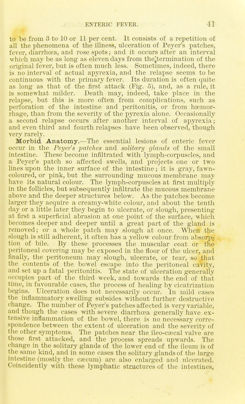 to be from 3 to 10 or 11 per cent. It consists of a repetition of all the phenomena of the illness, ulceration of Peyer's patches, fever, diarrhoea, and rose spots; and it occurs after an interval which may be as long as eleven days from the'termination of the original fever, but is often much less. Sometimes, indeed, there is no interval of actual apyrexia, and the relapse seems to be continuous with the primary fever. Its duration is often quite as long as that of the first attack (Fig. 5), and, as a rule, it is somewhat milder. Death may, indeed, take place in the relapse, but this is more often from complications, such as perforation of the intestine and peritonitis, or from haemor- rhage, than from the severity of the pyrexia alone. Occasionally a second relapse occurs after another interval of apyrexia; and even third and fourth relapses have been observed, though very rarely. Morbid Anatomy.—The essential lesions of enteric fever occur in the Peyer's patches and solitary glands of the small intestine. These become infiltrated with lymph-corpuscles, and a Peyer's patch so affected swells, and projects one or two lines upon the inner surface of the intestine ; it is gray, fawn- coloured, or pink, but the surrounding mucous membrane may have its natural colour. The lymph-corpuscles at first multiply in the follicles, but subsequently infiltrate the mucous membrane above and the deeper structures below. As the patches become larger they acquire a creamy-white colour, and about the tenth day or a little later they begin to ulcerate, or slough, presenting at first a superficial abrasion at one point of the surface, which becomes deeper and deeper until a great part of the gland is removed; or a whole patch may slough at once. When the slough is still adherent, it often has a yellow colour from absorpr tion of bile. By these processes the muscular coat or the peritoneal covering may be exposed in the floor of the ulcer, and tinally, the peritoneum may slough, ulcerate, or tear, so that the contents of the bowel escape into the peritoneal cavity, and set up a fatal peritonitis. The state of ulceration generally occupies part of the third week, and towards the end of that time, in favourable cases, the process of healing by cicatrization begins. Ulceration does not necessarily occur. In mild cases the inflammatory swelling subsides without further destructive change. The number of Peyer's patches affected is very variable, and though the cases with severe diarrhoea generally have ex- tensive inflammation of the bowel, there is no necessary corre- spondence between the extent of ulceration and the severity of the other symptoms. The patches near the ileo-caecal valve are those first attacked, and the process spreads upwards. The change in the solitary glands of the lower end of the ileum is of the same kind, and in some cases the solitary glands of the large intestine (mostly the caecum) are also enlarged and ulcerated. Coincidently with these lymphatic structures of the intestines,