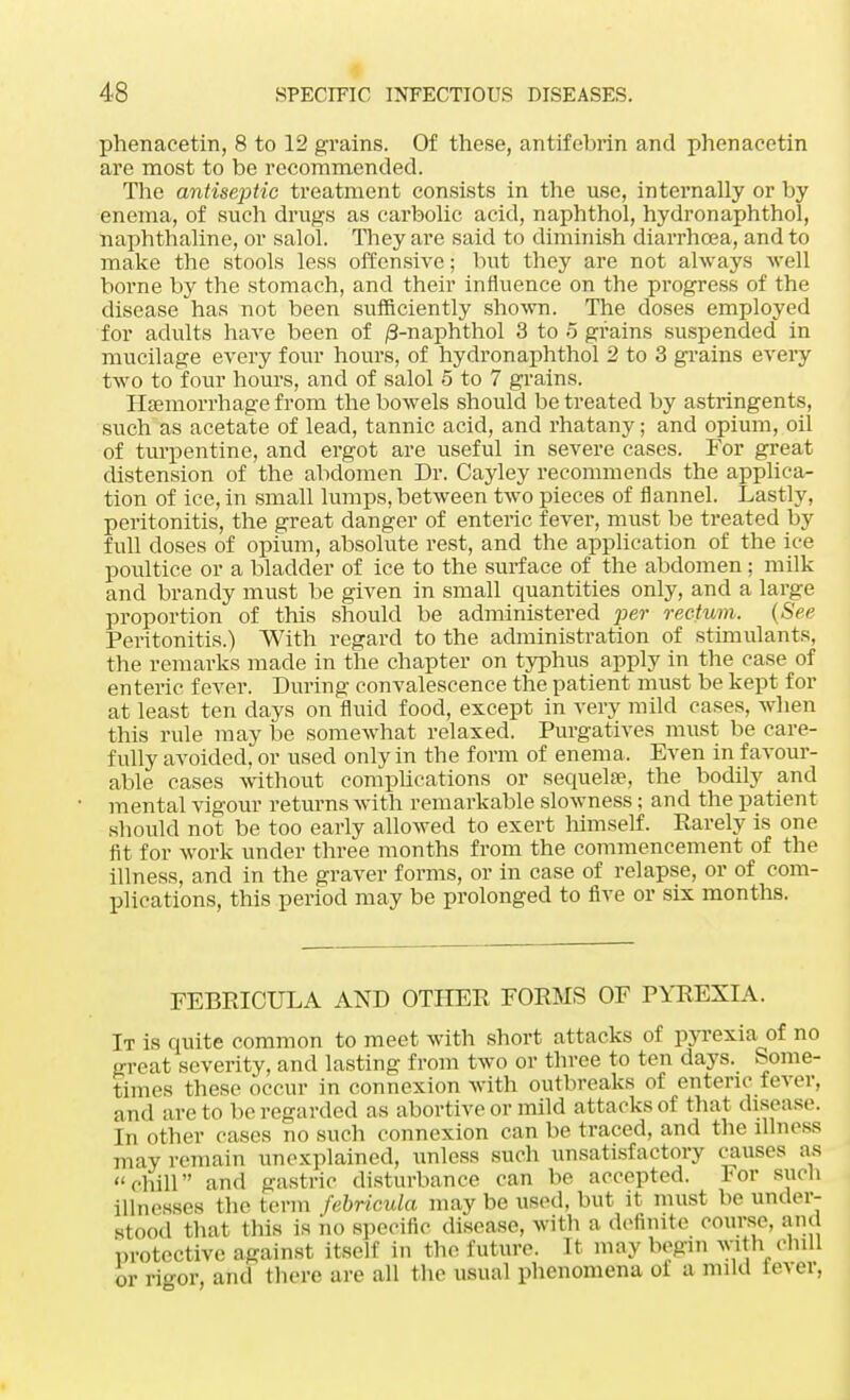 phenacetin, 8 to 12 grains. Of these, antifebrin and phenacetin are most to be recommended. The antiseptic treatment consists in the use, internally or by enema, of such drugs as carbolic acid, naphthol, hydronaphthol, naphthaline, or salol. They are said to diminish diarrhoea, and to make the stools less offensive; but they are not always well borne by the stomach, and their influence on the progress of the disease has not been sufficiently shown. The doses employed for adults have been of /3-naphthol 3 to 5 grains suspended' in mucilage every four hours, of hydronaphthol 2 to 3 grains every two to four hours, and of salol 5 to 7 grains. Haemorrhage from the bowels should be treated by astringents, such as acetate of lead, tannic acid, and rhatany; and opium, oil of turpentine, and ergot are useful in severe cases. For great distension of the abdomen Dr. Cayley recommends the applica- tion of ice, in small lumps, between two pieces of flannel. Lastly, peritonitis, the great danger of enteric fever, must be treated by full doses of opium, absolute rest, and the application of the ice poultice or a bladder of ice to the surface of the abdomen ; milk and brandy must be given in small quantities only, and a large proportion of this should be administered per rectum. {See Peritonitis.) With regard to the administration of stimulants, the remarks made in the chapter on typhus apply in the case of enteric fever. During convalescence the patient must be kept for at least ten days on fluid food, except in very mild cases, when this rule may be somewhat relaxed. Purgatives must be care- fully avoided, or used only in the form of enema, Even in favour- able cases without complications or sequelse, the bodily and mental vigour returns with remarkable slowness; and the patient should not be too early allowed to exert himself. Rarely is one fit for work under three months from the commencement of the illness, and in the graver forms, or in case of relapse, or of com- plications, this period may be prolonged to five or six months. FEBPJCULA AND OTHER FORMS OF PYREXIA. It is quite common to meet with short attacks of pyrexia of no great severity, and lasting from two or three to ten days. Some- times these occur in connexion with outbreaks of enteric fever, and are to be regarded as abortive or mild attacks of that disease. In other cases no such connexion can be traced, and the illness may remain unexplained, unless such unsatisfactory causes as chill and gastric disturbance can be accepted. For such illnesses the term febricula may be used, but it must be under- stood that this is no specific disease, with a definite course, and protective against itself in the future. It may begin with chill or ri°w, and there are all the usual phenomena of a mild lever,