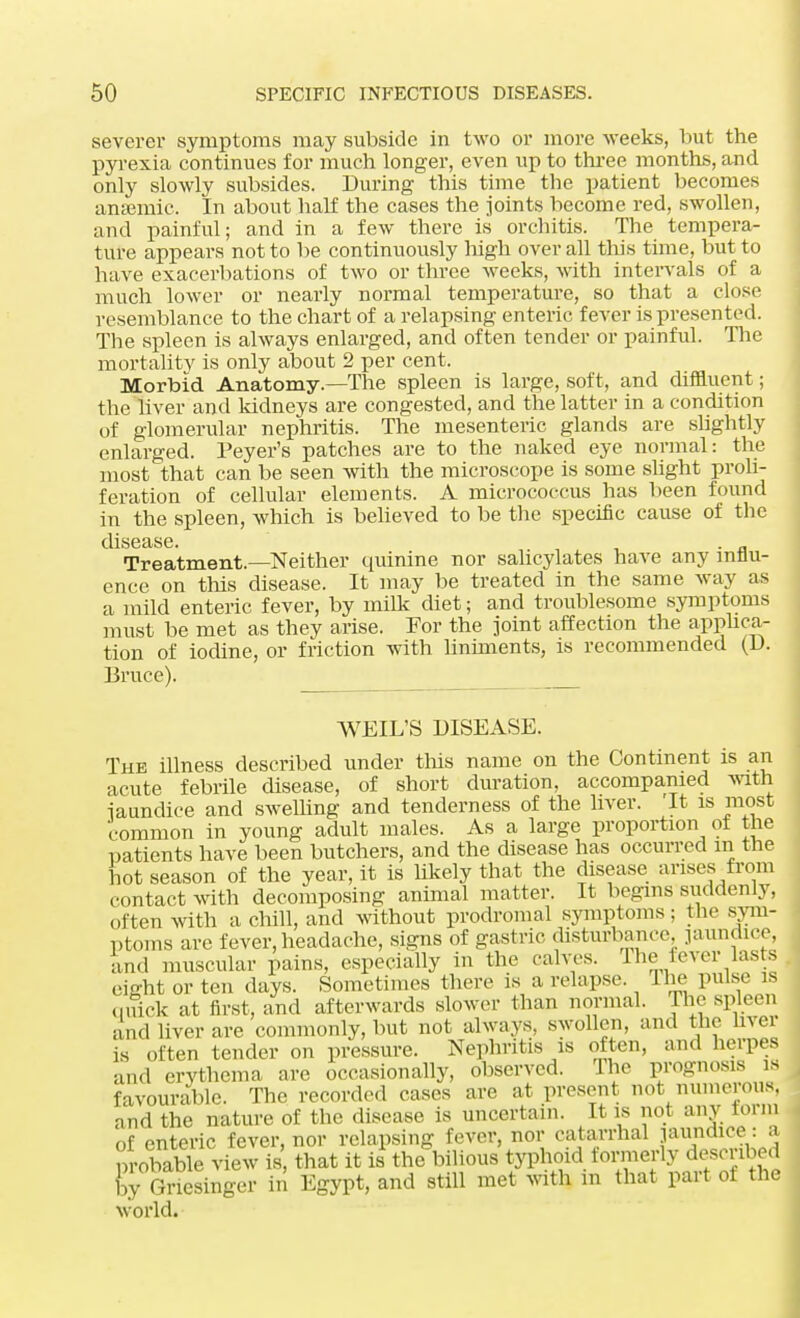 severer symptoms may subside in two or more weeks, but the pyrexia continues for much longer, even up to three months, and only slowly subsides. During this time the patient becomes anaemic. In about half the cases the joints become red, swollen, and painful; and in a few there is orchitis. The tempera- ture appears not to be continuously high over all this time, but to have exacerbations of two or three weeks, with intervals of a much lower or nearly normal temperature, so that a close resemblance to the chart of a relapsing enteric fever is presented. The spleen is always enlarged, and often tender or painful. The mortality is only about 2 per cent. Morbid Anatomy.—The spleen is large, soft, and diffluent; the liver and kidneys are congested, and the latter in a condition of glomerular nephritis. The mesenteric glands are slightly enlarged. Peyer's patches are to the naked eye normal: the most that can be seen with the microscope is some slight proli- feration of cellular elements. A micrococcus has been found in the spleen, which is believed to be the specific cause of the disease. . „ Treatment—Neither quinine nor salicylates have any influ- ence on this disease. It may be treated in the same way as a mild enteric fever, by milk diet; and troublesome symptoms must be met as they arise. For the joint affection the applica- tion of iodine, or friction with liniments, is recommended (D. Bruce). WEIL'S DISEASE. The illness described under this name on the Continent is an acute febrile disease, of short duration, accompanied with jaundice and swelling and tenderness of the liver. It is most common in young adult males. As a large proportion of the patients have been butchers, and the disease has occurred in the hot season of the year, it is hkely that the disease arises from contact with decomposing animal matter. It begins suddenly, often with a chill, and without prodromal symptoms; the sym- ptoms are fever, headache, signs of gastric disturbance, jaundice, and muscular pains, especially in the calves. Ihe lever lasts eiffht or ten days. Sometimes there is a relapse. Ihe pulse is quick at first, and afterwards slower than normal. The spleen and liver are commonly, but not always, swollen, and the liver is often tender on pressure. Nephritis is often, and herpes and erythema are occasionally, observed. Ihe prognosis is favourable. The recorded cases are at present not numerous, and the nature of the disease is uncertain. It is not any term of enteric fever, nor relapsing fever, nor catarrhal jaundice: a probable view is that it is the bilious typhoid formerly described by Gncsinger in Egypt, and still met with in that part of the world.