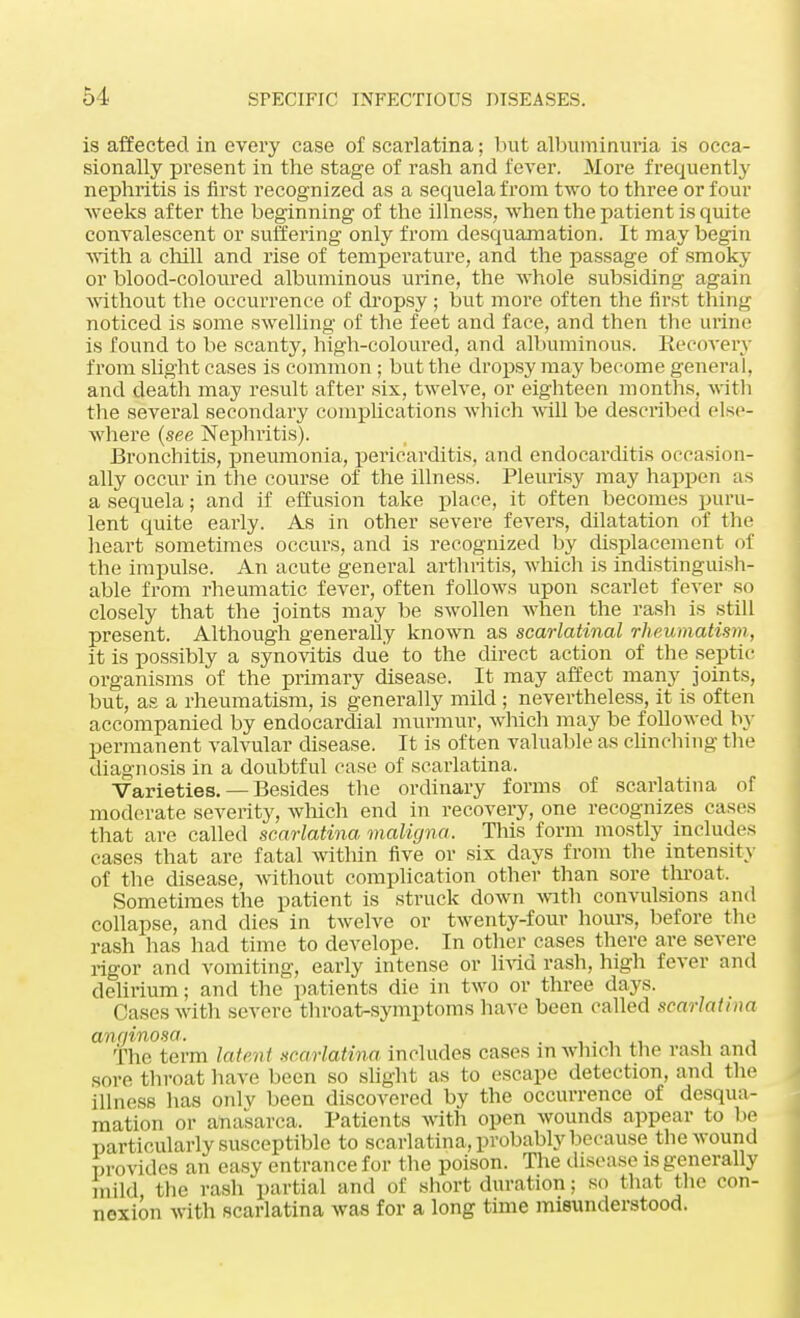 is affected in every case of scarlatina; but albuminuria is occa- sionally present in the stage of rash and fever. More frequently nephritis is first recognized as a sequela from two to three or four weeks after the beginning of the illness, when the patient is quite convalescent or suffering only from desquamation. It may begin with a chill and rise of temperature, and the passage of smoky or blood-coloured albuminous urine, the whole subsiding again without the occurrence of dropsy ; but more often the first thing noticed is some swelling of the feet and face, and then the urine is found to be scanty, high-coloured, and albuminous. Recovery from slight cases is common ; but the dropsy may become general, and death may result after six, twelve, or eighteen months, with the several secondary complications which will be described else- where {see Nephritis). Bronchitis, pneumonia, pericarditis, and endocarditis occasion- ally occur in the course of the illness. Pleurisy may happen as a sequela; and if effusion take place, it often becomes puru- lent quite early. As in other severe fevers, dilatation of the heart sometimes occurs, and is recognized by displacement of the impulse. An acute general arthritis, which is indistinguish- able from rheumatic fever, often follows upon scarlet fever so closely that the joints may be swollen when the rash is still present. Although generally known as scarlatinal rheumatism, it is possibly a synovitis due to the direct action of the septic organisms of the primary disease. It may affect many joints, but, as a rheumatism, is generally mild ; nevertheless, it is often accompanied by endocardial murmur, which may be followed by permanent valvular disease. It is often valuable as clinching the diagnosis in a doubtful case of scarlatina. Varieties. —Besides the ordinary forms of scarlatina of moderate severity, which end in recovery, one recognizes cases that are called scarlatina maligna. This form mostly includes cases that are fatal within five or six days from the intensity of the disease, without complication other than sore throat, Sometimes the patient is struck down with convulsions and collapse, and dies in twelve or twenty-four hours, before the rash has had time to develope. In other cases there are severe rigor and vomiting, early intense or livid rash, high fever and delirium; and the patients die in two or three days. Cases with severe throat-symptoms have been called scarlatina anginosa. ' The term latent scarlatina includes eases m which the rash and sore throat have been so slight as to escape detection, and the illness has onlv been discovered by the occurrence of desqua- mation or anasarca. Patients with open wounds appear to lie particularly susceptible to scarlatina, probably because the wound provides an easy entrance for the poison. The disease is generally mild the rash partial and of short duration; so that the con- nexion with scarlatina was for a long time misunderstood.