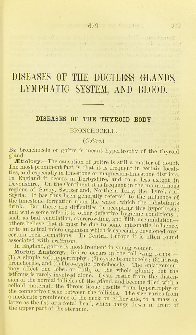 DISEASES OF TEE DUCTLESS GLANDS, LYMPHATIC SYSTEM, AND BLOOD. DISEASES OF THE THYROID BODY. BRONCHOCELE. {Goitre.) By bronchocele or goitre is meant hypertrophy of the thyroid gland. .Etiology—The causation of goitre is still a matter of doubt. The most prominent fact is that it is frequent in certain locali- ties, and especially in limestone or magnesian-limestone districts. In England it occurs in Derbyshire, and to a less extent in Devonshire. On the Continent it' is frequent in the mountainous regions of Savoy, Switzerland, Northern Italy, the Tyrol, and Styria. It has thus been generally referred to the influence of the limestone formation upon the water, which the inhabitants' drink. But there are difficulties in accepting this hypothesis - and while some refer it to other defective hygienic conditions-^ such as bad ventilation, overcrowding, and filth accumulation- others believe that it must be due to some miasmatic influence or to an actual micro-organism which is especially developed over certain rock formations. In Central Europe it is often found associated with cretinism. In England, goitre is most frequent in young women. Morbid Anatomy—Goitre occurs in the followiu' forms •— (1) A simple soft hypertrophy; (2) cystic bronchocele; (3) fibrous bronchocele, and (4) fibro-cystic bronchocele. The enlargement may affect one lobe; or both, or the whole gland ; but the isthmus is rarely involved alone. Cysts result from the disten- sion of the normal follicles of the gland, and become filled with a colloid material; the fibrous tissue results from hypertrophy of the connective tissue between the follicles. The size varies from a moderate prominence of the neck on either side, to a mass as large as the fist or a foetal head, which hangs down in front of the upper part of the sternum.