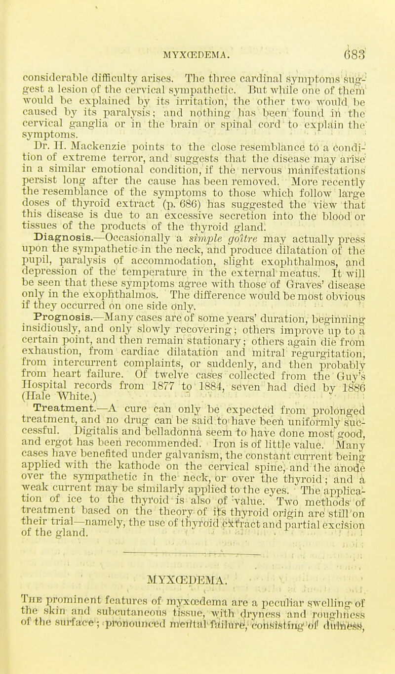 considerable difficulty arises. The three cardinal symptoms sug- gest a lesion of the cervical sympathetic. But while one of them would be explained by its irritation, the other two would be caused by its paralysis; and nothing' has been' found in the cervical ganglia or in the brain or spinal cord to explain the' symptoms. Dr. EE. Mackenzie points to the close resemblance to a condi- tion of extreme terror, and suggests that the disease may arise in a similar emotional condition, if the nervous manifestations persist long after the cause has been removed. More recently the resemblance of the symptoms to those which follow large doses of thyroid extract (p. 686) has suggested the view that this disease is due to an excessive secretion into the blood or tissues of the products of the thyroid gland. Diagnosis.—Occasionally a simple goitre may actually press upon the sympathetic in the neck, and produce dilatation of the pupil, paralysis of accommodation, slight exophthalmos, and depression of the temperature in the external meatus. It will be seen that these symptoms agree with those of Graves' disease only in the exophthalmos. The difference would be most obvious if they occurred on one side Only. Prognosis—Many cases are of some years' duration, beginning insidiously, and only slowly recovering; others improve up to a certain point, and then remain stationary; others again die from exhaustion, from cardiac dilatation and mitral regurgitation, from intercurrent complaints, or suddenly, and then probably from heart failure. Of twelve cases collected from the Guy's Hospital records from 1877 to 1884, seven had died bv 1886 (Hale White.) ' Treatment.—A cure can only be expected from prolonged treatment, and no drug can be said to have been uniformly suc- cessful. Digitalis and belladonna seem to have done most good, and ergot has been recommended. Iron is of little value. Many cases have benefited under galvanism, the constant current being applied with the kathode on the cervical spine, and 'the anode over the sympathetic in the neck, or over the thyroid; and a weak current may be similarly applied to the eyes. The applica- tion of ice to the thyroid is also of walue. Two methods of treatment based on the theory of its thyroid origin are' 'still'on their trial—namely, the use of thyroid extract and partial excision of the gland. • • ! in s MYXO^DEMA. Phe prominent features of myxcedema are a peculiar swelling-of tile skin mill subcutaneous tissue, with dryness and Toughness oi the surface; pronounced m'eiftalbiilui'e,■'cnnsisHng'o'i' dti'hi/w