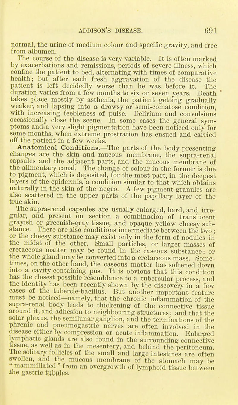 normal, the urine of medium colour and specific gravity, and free from albumen. The course of the disease is very variable. It is often marked by exacerbations and remissions, periods of severe illness, which confine the patient to bed, alternating with times of comparative health; but after each fresh aggravation of the disease the patient is left decidedly worse than he was before it. The duration varies from a few months to six or seven years. Death  takes place mostly by asthenia, the patient getting gradually weaker, and lapsing into a drowsy or semi-comatose condition, with increasing feebleness of pulse. Delirium and convulsions occasionally close the scene. In some cases the general sym- ptoms and<.a very slight pigmentation have been noticed only for some months, when extreme prostration has ensued and carried off the patient in a few weeks. Anatomical Conditions.—The parts of the body presenting changes are the skin and mucous membrane, the supra-renal capsules and the adjacent parts, and the mucous membrane of the alimentary canal. The change of colour in the former is due to pigment, which is deposited, for the most part, in the deepest layers of the epidermis, a condition similar to that which obtains naturally in the skin of the negro. A few pigment-granules are also scattered in the upper parts of the papillary layer of the true skin. The supra-renal capsules are usually enlarged, hard, and irre- gular, and present on section a combination of translucent grayish or greenish-gray tissue, and opaque yellow cheesy sub- stance. There are also conditions intermediate between the two ; or the cheesy substance may exist only in the form of nodules in the midst of the other. Small particles, or larger masses of cretaceous matter may be found in the caseous substance; or the whole gland may be converted into a cretaceous mass. Some- times, on the other hand, the caseous matter has softened down into a cavity containing pus. It is obvious that this condition has the closest possible resemblance to a tubercular process, and the identity has been recently shown by the discovery in a few cases of the tubercle-bacillus. But another important feature must be noticed—namely, that the chronic inflammation of the supra-renal body leads to thickening of the connective tissue around it, and adhesion to neighbouring structures; and that the solar plexus, the semilunar ganglion, and the terminations of the phrenic and pneumogastric nerves are often involved in the disease either by compression or acute inflammation. Enlarged lymphatic glands are also found in the surrounding connective tissue, as well as in the mesentery, and behind the peritoneum. The solitary follicles of the small and large intestines are often swollen, and the mucous membrane of the stomach may be  mammillated  from an overgrowth of lymphoid tissue between the gastric tubnjes.