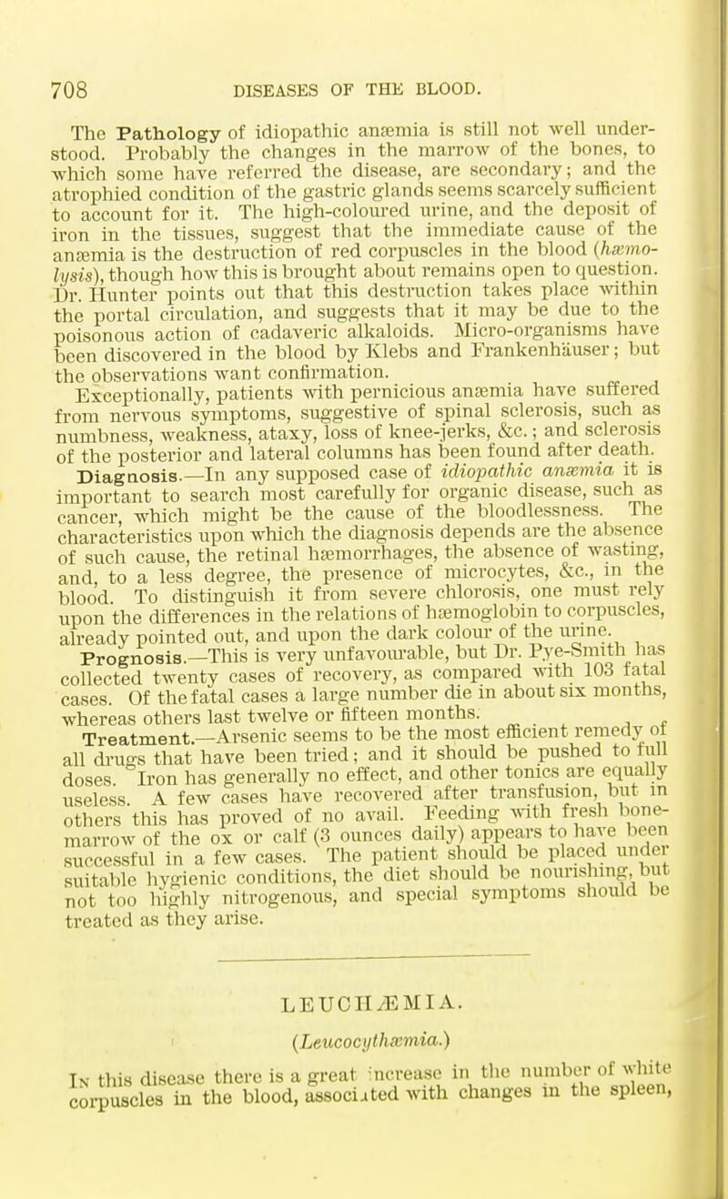 The Pathology of idiopathic ansemia is still not well under- stood. Probably the changes in the marrow of the bones, to which some have referred the disease, are secondary; and the atrophied condition of the gastric glands seems scarcely sufficient to account for it. The high-coloured urine, and the deposit of iron in the tissues, suggest that the immediate cause of the anaemia is the destruction of red corpuscles in the blood (hemo- lysis), though how this is brought about remains open to question. Dr. Hunter points out that this destruction takes place within the portal circulation, and suggests that it may be due to the poisonous action of cadaveric alkaloids. Micro-organisms have been discovered in the blood by Klebs and Frankenh'auser; but the observations want confirmation. Exceptionally, patients with pernicious anaemia have suffered from nervous symptoms, suggestive of spinal sclerosis, such as numbness, weakness, ataxy, loss of knee-jerks, &c.; and sclerosis of the posterior and lateral columns has been found after death. Diagnosis.—In any supposed case of idiopathic anaemia it is important to search most carefully for organic disease, such as cancer, which might be the cause of the bloodlessness. The characteristics upon which the diagnosis depends are the absence of such cause, the retinal haemorrhages, the absence of wasting, and, to a less degree, the presence of microcytes, &c, in the blood To distinguish it from severe chlorosis, one must rely upon the differences in the relations of hamioglobin to corpuscles, already pointed out, and upon the dark colour of the urine Prognosis.—This is very unfavourable, but Dr. Pye-Smith has collected twenty cases of recovery, as compared with 103 fatal cases. Of the fatal cases a large number die in about six months, whereas others last twelve or fifteen months. Treatment—Arsenic seems to be the most efficient remedy ol all drugs that have been tried; and it should be pushed to full doses. Iron has generally no effect, and other tonics are equally useless A few cases have recovered after transfusion, but in others this has proved of no avail. Feeding with fresh bone- marrow of the ox or calf (3 ounces daily) appears to have been successful in a few cases. The patient should be placed under suitable hygienic conditions, the diet should be nourishing, but not too highly nitrogenous, and special symptoms should be treated as they arise. LEUCH^EMIA. (Leucoc\jthxmia.) In this disease there is a great increase in the number of white coiTUScles in the blood, associated with changes in the spleen,