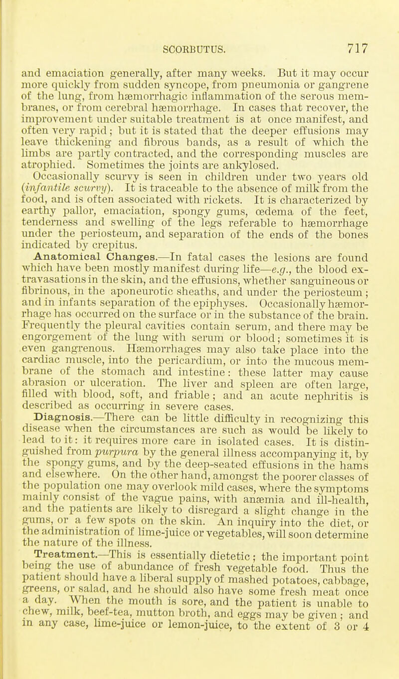 and emaciation generally, after many weeks. But it may occur more quickly from sudden syncope, from pneumonia or gangrene of the lung, from hsemorrhagic inflammation of the serous mem- branes, or from cerebral haemorrhage. In cases that recover, the improvement under suitable treatment is at once manifest, and often very rapid ; but it is stated that the deeper effusions may leave thickening and fibrous bands, as a result of which the limbs are partly contracted, and the corresponding muscles are atrophied. Sometimes the joints are ankylosed. Occasionally scurvy is seen in children under two years old (infantile scurvy). It is traceable to the absence of milk from the food, and is often associated with rickets. It is characterized by earthy pallor, emaciation, spongy gums, oedema of the feet, tenderness and swelling of the legs referable to haemorrhage under the periosteum, and separation of the ends of the bones indicated by crepitus. Anatomical Changes.—In fatal cases the lesions are found which have been mostly manifest during life—e.g., the blood ex- travasations in the skin, and the effusions, whether sanguineous or fibrinous, in the aponeurotic sheaths, and under the periosteum ; and in infants separation of the epiphyses. Occasionally haemor- rhage has occurred on the surface or in the substance of the brain. Frequently the pleural cavities contain serum, and there may be engorgement of the lung with serum or blood; sometimes it is even gangrenous. Haemorrhages may also take place into the cardiac muscle, into the pericardium, or into the mucous mem- brane of the stomach and intestine : these latter may cause abrasion or ulceration. The liver and spleen are often large, filled with blood, soft, and friable; and an acute nephritis is described as occurring in severe cases. Diagnosis.—There can be little difficulty in recognizing this disease when the circumstances are such as would be likely to lead to it: it requires more care in isolated cases. It is distin- guished from purpura by the general illness accompanying it, by the spongy gums, and by the deep-seated effusions in the hams and elsewhere. On the other hand, amongst the poorer classes of the population one may overlook mild cases, where the symptoms mainly consist of the vague pains, with anaemia and ill-health, and the patients are likely to disregard a slight change in the gums, or a few spots on the skin. An inquiry into the diet, or the administration of lime-juice or vegetables, will soon determine the nature of the illness. Treatment.—This is essentially dietetic ; the important point being the use of abundance of fresh vegetable food. Thus the patient should have a liberal supply of mashed potatoes, cabbage, greens, or salad, and he should also have some fresh meat once a day. When the mouth is sore, and the patient is unable to chew, milk, beef-tea, mutton broth, and eggs may be given ; and in any case, lime-juice or lemon-juice, to the extent of 3 or 4