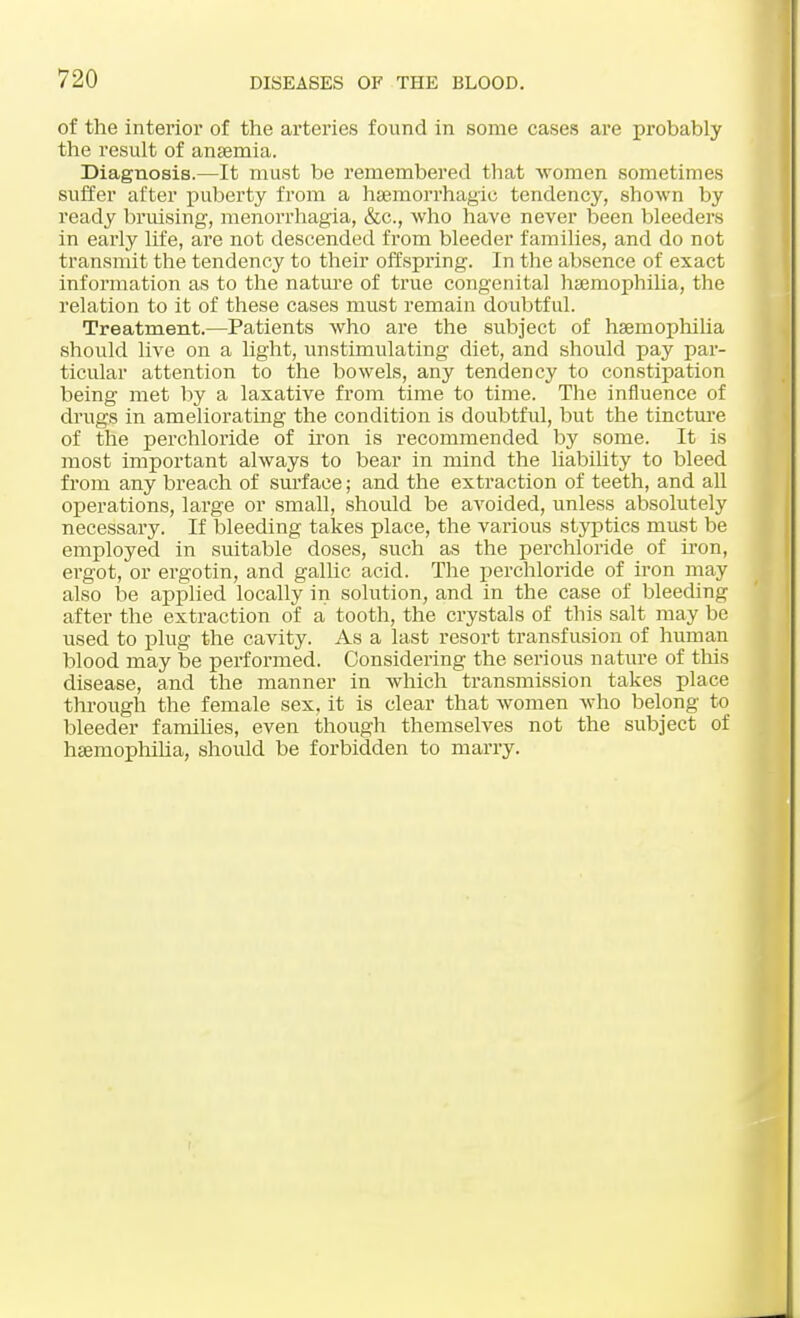 of the interior of the arteries found in some cases are probably the result of anaemia. Diagnosis.—It must be remembered that women sometimes suffer after puberty from a hemorrhagic tendency, shown by ready bruising, menorrhagia, &c, who have never been bleeders in early life, are not descended from bleeder families, and do not transmit the tendency to their offspring. In the absence of exact information as to the nature of true congenital haemophilia, the relation to it of these cases must remain doubtful. Treatment.—Patients who are the subject of haemophilia should live on a light, unstimulating diet, and should pay par- ticular attention to the bowels, any tendency to constipation being met by a laxative from time to time. The influence of drugs in ameliorating the condition is doubtful, but the tincture of the perchloride of iron is recommended by some. It is most important always to bear in mind the liability to bleed from any breach of surface; and the extraction of teeth, and all operations, large or small, should be avoided, unless absolutely necessary. If bleeding takes place, the various styptics must be employed in suitable doses, such as the perchloride of iron, ergot, or ergotin, and gallic acid. The perchloride of iron may also be applied locally in solution, and in the case of bleeding after the extraction of a tooth, the crystals of this salt may be used to plug the cavity. As a last resort transfusion of human blood may be performed. Considering the serious nature of this disease, and the manner in which transmission takes place through the female sex, it is clear that women who belong to bleeder families, even though themselves not the subject of haemophilia, should be forbidden to marry.