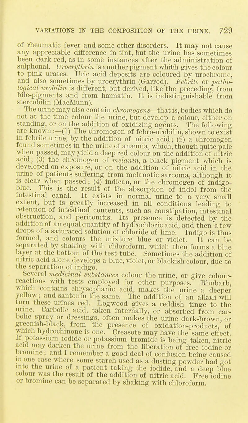 of rheumatic fever and some other disorders. It may not cause any appreciable difference in tint, but the urine has sometimes been dark red, as in some instances after the administration of sulphonal. Uroerythrin is another pigment which gives the colour to pink urates. Uric acid deposits are coloured by urochrome, and also sometimes by uroerythrin (Garrod). Febrile or patho- logical urobilin is different, but derived, like the preceding, from bile-pigments and from hsematin. It is indistinguishable from stercobilin (MacMunn). The urine may also contain chromogens—that is, bodies which do not at the time colour the mine, but develop a colour, either on standing, or on the addition of oxidizing agents. The following- are known :—(1) The chromogen of febro-urobilin, shown to exist in febrile urine, by the addition of nitric acid; (2) a chromogen found sometimes in the urine of anaemia, which, though quite pale when passed, may yield a deep red colour on the addition of nitric acid; (3) the chromogen of melanin, a black pigment which is developed on exposure, or on the addition of nitric acid in the urine of patients suffering from melanotic sarcoma, although it is clear when passed ; (4) indican, or the chromogen of indigo- blue. This is the result of the absorption of indol from the intestinal canal. It exists in normal mine to a very small extent, but is greatly increased in all conditions leading to retention of intestinal contents, such as constipation, intestinal obstruction, and peritonitis. Its presence is detected by the addition of an equal quantity of hydrochloric acid, and then a few drops of a saturated solution of chloride of lime. Indigo is thus formed, and colours the mixture blue or violet. It can be separated by shaking with chloroform, which then forms a blue layer at the bottom of the test-tube. Sometimes the addition of nitric acid alone develops a blue, violet, or blackish colour, due to the separation of indigo. Several medicinal substances colour the urine, or give colour- reactions with tests employed for other purposes. Ehubarb, which contains chrysophanic acid, makes the urine a deeper yellow; and santonin the same. The addition of an alkali will turn these urines red. Logwood gives a reddish tinge to the urine. Carbolic acid, taken internally, or absorbed from car- bolic spray or dressings, often makes the urine dark-brown, or greenish-black, from the presence of oxidation-products, of which hydrochinone is one. Creasote may have the same effect. If potassium iodide or potassium bromide is being taken, nitric acid may darken the urine from the liberation of free iodine or bromine; and I remember a good deal of confusion being caused m one case where some starch used as a dusting powder had got into the urine of a patient taking the iodide, and a deep blue colour was the result of the addition of nitric acid. Free iodine or bromine can be separated by shaking with chloroform.