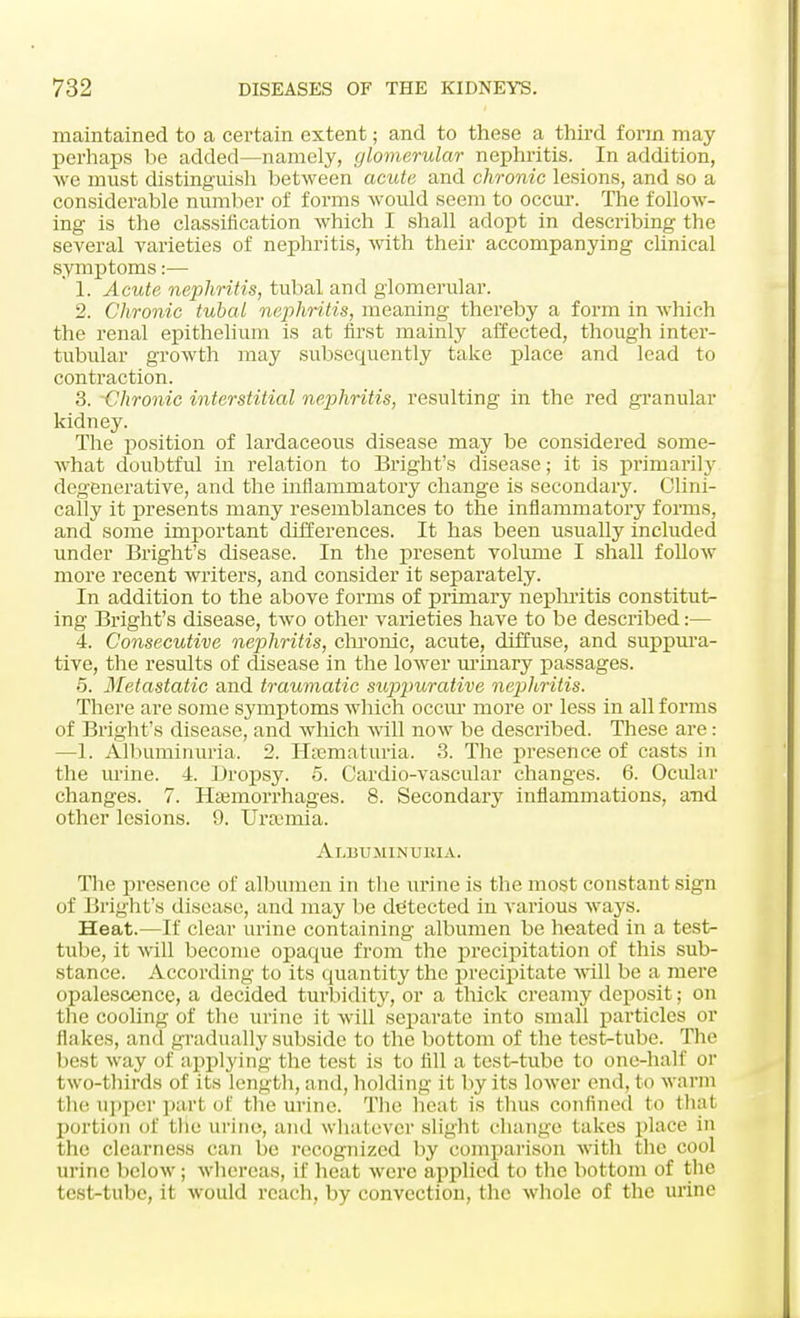 maintained to a certain extent; and to these a third form may perhaps be added—namely, glomerular nephritis. In addition, we must distinguish between acute and chronic lesions, and so a considerable number of forms would seem to occur. The follow- ing is the classification which I shall adopt in describing the several varieties of nephritis, with their accompanying clinical symptoms:— ' 1. Acute nephritis, tubal and glomerular. 2. Chronic tubal nephritis, meaning thereby a form in which the renal epithelium is at first mainly affected, though inter- tubular growth may subsequently take place and lead to contraction. 3. -Chronic interstitial nephritis, resulting in the red granular kidney. The position of lardaceous disease may be considered some- what doubtful in relation to Bright's disease; it is primarily degenerative, and the inflammatory change is secondary. Clini- cally it presents many resemblances to the inflammatory forms, and some important differences. It has been usually included under Bright's disease. In the present volume I shall follow more recent writers, and consider it separately. In addition to the above forms of primary nephritis constitut- ing Bright's disease, two other varieties have to be described :— 4. Consecutive nephritis, chronic, acute, diffuse, and suppura- tive, the results of disease in the lower urinary passages. 5. Metastatic and traumatic suppurative nephritis. There are some symptoms which occur more or less in all forms of Bright's disease, and which will now be described. These are: —1. Albuminuria. 2. Hematuria. 3. The presence of casts in the urine. 4. Dropsy. 5. Cardio-vascular changes. 6. Ocular changes. 7. Hemorrhages. 8. Secondary inflammations, and other lesions. 9. Uramiia. Albuminuria. The presence of albumen in the urine is the most constant sign of Bright's disease, and may be detected in various ways. Heat.—If clear urine containing albumen be heated in a test- tube, it will become opaque from the precipitation of this sub- stance. According to its quantity the precipitate will be a mere opalescence, a decided turbidity, or a thick creamy deposit; on the cooling of the urine it will separate into small particles or flakes, and gradually subside to the bottom of the test-tube. The besi way of applying the test is to fill a test-tube to one-hall' or two-thirds of its length, and, holding it by its lower end, to warm the upper pari of the urine. The heat is thus confined to that portion of the urine, ami whatever slight change takes place in the clearness can be recognized by comparison with the cool urine below; whereas, if heat were applied to the bottom of the test-tube, it would reach, by convection, the whole of the urine