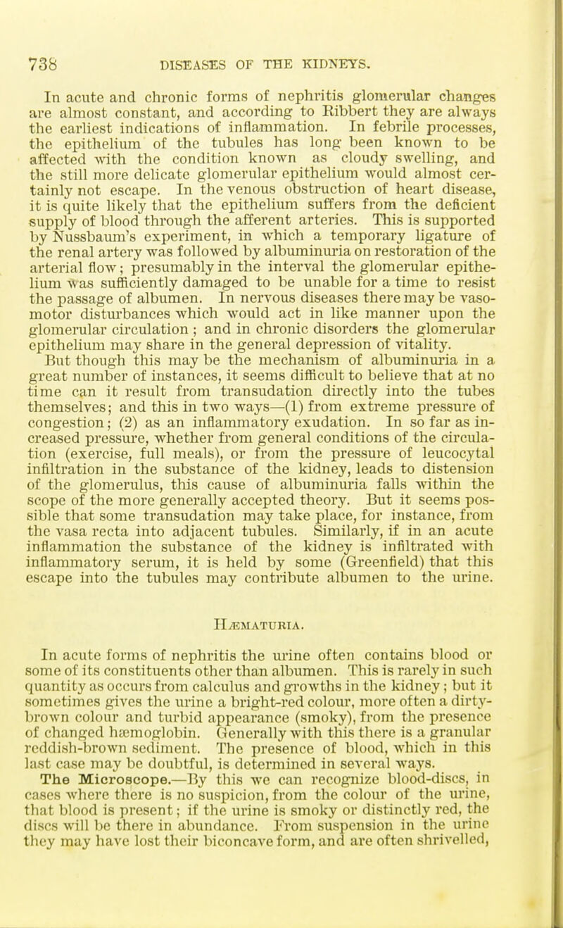 In acute and chronic forms of nephritis glomerular changes are almost constant, and according to Ribbert they are always the earliest indications of inflammation. In febrile processes, the epithelium of the tubules has long been known to be affected with the condition known as cloudy swelling, and the still more delicate glomerular epithelium would almost cer- tainly not escape. In the venous obstruction of heart disease, it is quite likely that the epithelium suffers from the deficient supply of blood through the afferent arteries. This is supported by Nussbaum's experiment, in which a temporary ligature of the renal artery was followed by albuminuria on restoration of the arterial flow; presumably in the interval the glomerular epithe- lium was sufficiently damaged to be unable for a time to resist the passage of albumen. In nervous diseases there may be vaso- motor disturbances which would act in like manner upon the glomerular circulation ; and in chronic disorders the glomerular epithelium may share in the general depression of vitality. But though this may be the mechanism of albuminuria in a great number of instances, it seems difficult to believe that at no time can it result from transudation directly into the tubes themselves; and this in two ways—(1) from extreme pressure of congestion; (2) as an inflammatory exudation. In so far as in- creased pressure, whether from general conditions of the circula- tion (exercise, full meals), or from the pressure of leucocytal infiltration in the substance of the kidney, leads to distension of the glomerulus, this cause of albuminuria falls within the scope of the more generally accepted theory. But it seems pos- sible that some transudation may take place, for instance, from the vasa recta into adjacent tubules. Similarly, if in an acute inflammation the substance of the kidney is infiltrated with inflammatory serum, it is held by some (Greenfield) that this escape into the tubules may contribute albumen to the urine. HEMATURIA. In acute forms of nephritis the mine often contains blood or some of its constituents other than albumen. This is rarely in such quantity as occurs from calculus and growths in the kidney; but it sometimes gives the urine a bright-red colour, more often a dirty- brown colour and turbid appearance (smoky), from the presence of changed haemoglobin. Generally with this there is a granular reddish-brown sediment. The presence of blood, which in this last case may be doubtful, is determined in several ways. The Microscope.—By this we can recognize blood-discs, in cases where there is no suspicion, from the colour of the urine, that blood is present; if the urine is smoky or distinctly red, the discs will be there in abundance. From suspension in the urine they may have lost their biconcave form, and are often shrivelled,