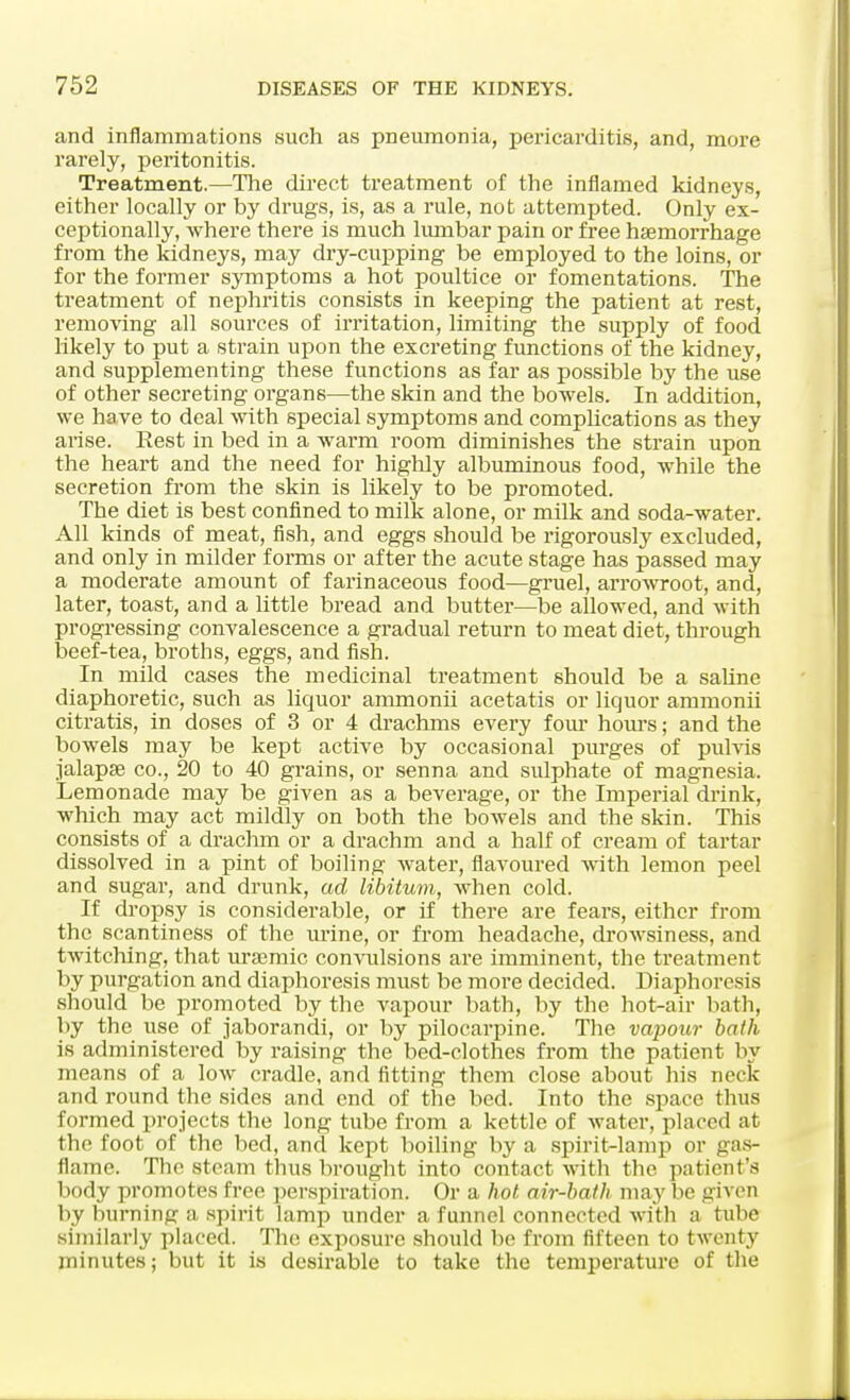 and inflammations such as pneumonia, pericarditis, and, more rarely, peritonitis. Treatment.—The direct treatment of the inflamed kidneys, either locally or by drugs, is, as a rule, not attempted. Only ex- ceptionally, where there is much lumbar pain or free haemorrhage from the kidneys, may dry-cupping be employed to the loins, or for the former symptoms a hot poultice or fomentations. The treatment of nephritis consists in keeping the patient at rest, removing all sources of irritation, limiting the supply of food likely to put a strain upon the excreting functions of the kidney, and supplementing these functions as far as possible by the use of other secreting organs—the skin and the bowels. In addition, we ha ve to deal with special symptoms and complications as they arise. Rest in bed in a warm room diminishes the strain upon the heart and the need for highly albuminous food, while the secretion from the skin is likely to be promoted. The diet is best confined to milk alone, or milk and soda-water. All kinds of meat, fish, and eggs should be rigorously excluded, and only in milder forms or after the acute stage has passed may a moderate amount of farinaceous food—gruel, arrowroot, and, later, toast, and a little bread and butter—be allowed, and with progressing convalescence a gradual return to meat diet, through beef-tea, broths, eggs, and fish. In mild cases the medicinal treatment should be a saline diaphoretic, such as liquor ammonii acetatis or liquor ammonii citratis, in doses of 3 or 4 drachms every four hours; and the bowels may be kept active by occasional purges of pulvis jalapse co., 20 to 40 grains, or senna and sulphate of magnesia. Lemonade may be given as a beverage, or the Imperial drink, which may act mildly on both the bowels and the skin. This consists of a drachm or a drachm and a half of cream of tartar dissolved in a pint of boiling water, flavoured with lemon peel and sugar, and drunk, ad libitum, when cold. If dropsy is considerable, or if there are fears, either from the scantiness of the urine, or from headache, drowsiness, and twitching, that uraemic convulsions are imminent, the treatment by purgation and diaphoresis must be more decided. Diaphoresis should be promoted by the vapour bath, by the hot-air bath, by the use of jaborandi, or by pilocarpine. The vapour bath is administered by raising the bed-clothes from the patient by means of a low cradle, and fitting them close about his neck and round the sides and end of the bed. Into the space thus formed projects the long tube from a kettle of water, placed at the foot of the bed, and kept boiling by a spirit-lamp or gas- flame. The steam thus brought into contact with the patient's body promotes free perspiration. Or a hot air-bath may be given by burning a spirit lamp under a funnel connected with a tube similarly placed. The exposure should be from fifteen to twenty minutes; but it is desirable to take the temperature of the