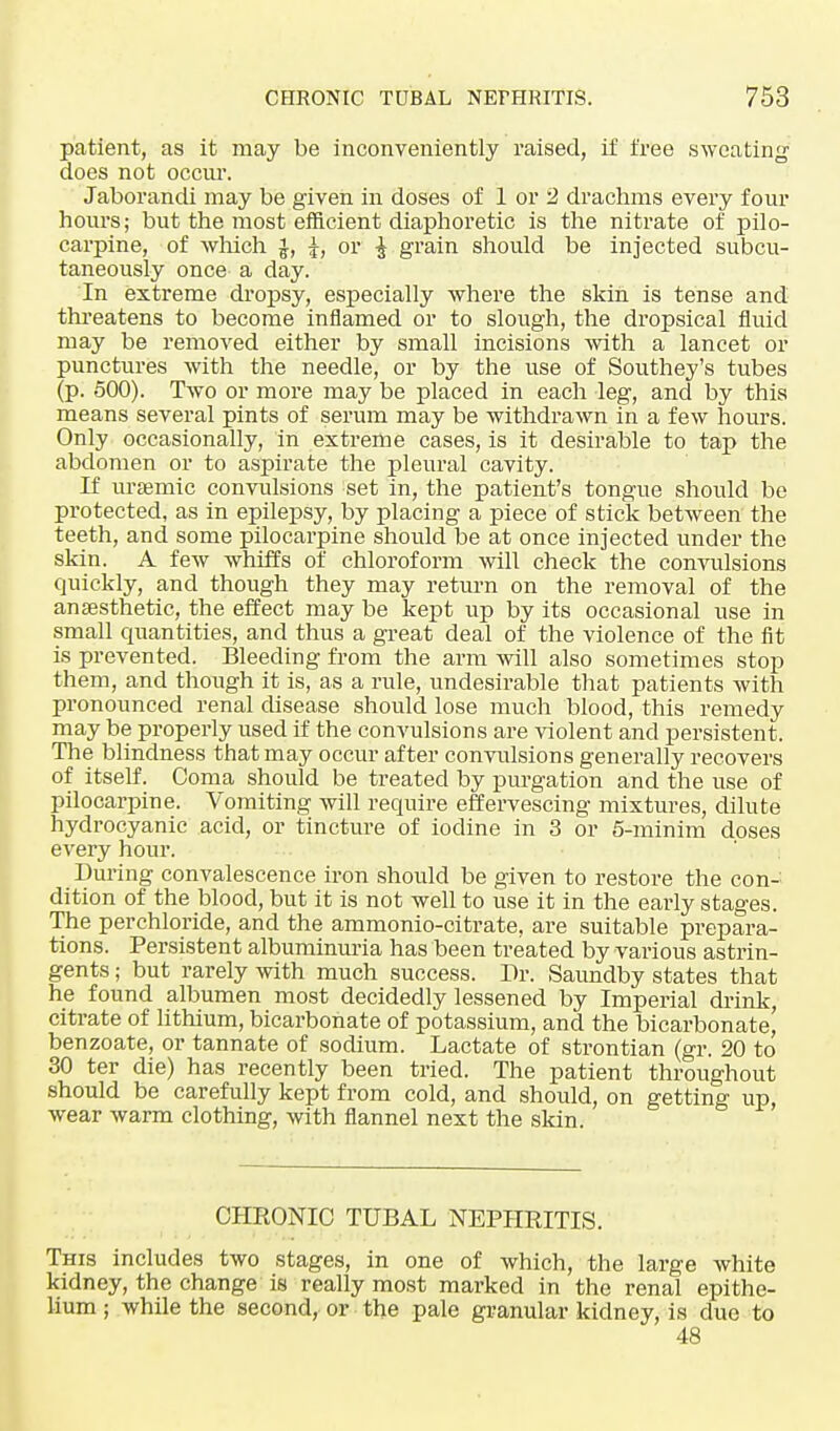 patient, as it may be inconveniently raised, if free sweating does not occur. Jaborandi may be given in doses of 1 or '2 drachms every four hours; but the most efficient diaphoretic is the nitrate of pilo- carpine, of which |, or | grain should be injected subcu- taneously once a day. In extreme dropsy, especially where the skin is tense and threatens to become inflamed or to slough, the dropsical fluid may be removed either by small incisions with a lancet or punctures with the needle, or by the use of Southey's tubes (p. 500). Two or more may be placed in each leg, and by this means several pints of serum may be withdrawn in a few hours. Only occasionally, in extreme cases, is it desirable to tap the abdomen or to aspirate the pleural cavity. If uraemic convulsions set in, the patient's tongue should be protected, as in epilepsy, by placing a piece of stick between the teeth, and some pilocarpine should be at once injected under the skin. A few whiffs of chloroform will check the convulsions quickly, and though they may return on the removal of the anaesthetic, the effect may be kept up by its occasional use in small quantities, and thus a great deal of the violence of the fit is prevented. Bleeding from the arm will also sometimes stop them, and though it is, as a rule, undesirable that patients with pronounced renal disease should lose much blood, this remedy may be properly used if the convulsions are violent and persistent. The blindness that may occur after convulsions generally recovers of itself. Coma should be treated by purgation and the use of pilocarpine. Vomiting will require effervescing mixtures, dilute hydrocyanic acid, or tincture of iodine in 3 or 5-minim doses every hour. During convalescence iron should be given to restore the con- dition of the blood, but it is not well to use it in the early stages. The perchloride, and the ammonio-citrate, are suitable prepara- tions. Persistent albuminuria has been treated by various astrin- gents ; but rarely with much success. Dr. Saundby states that he found albumen most decidedly lessened by Imperial drink, citrate of lithium, bicarbonate of potassium, and the bicarbonate, benzoate, or tannate of sodium. Lactate of strontian (gr. 20 to 30 ter die) has recently been tried. The patient throughout should be carefully kept from cold, and should, on getting up, wear warm clothing, with flannel next the skin. CHRONIC TUBAL NEPHRITIS. This includes two stages, in one of which, the large white kidney, the change is really most marked in the renal epithe- lium ; while the second, or the pale granular kidney, is due to 48