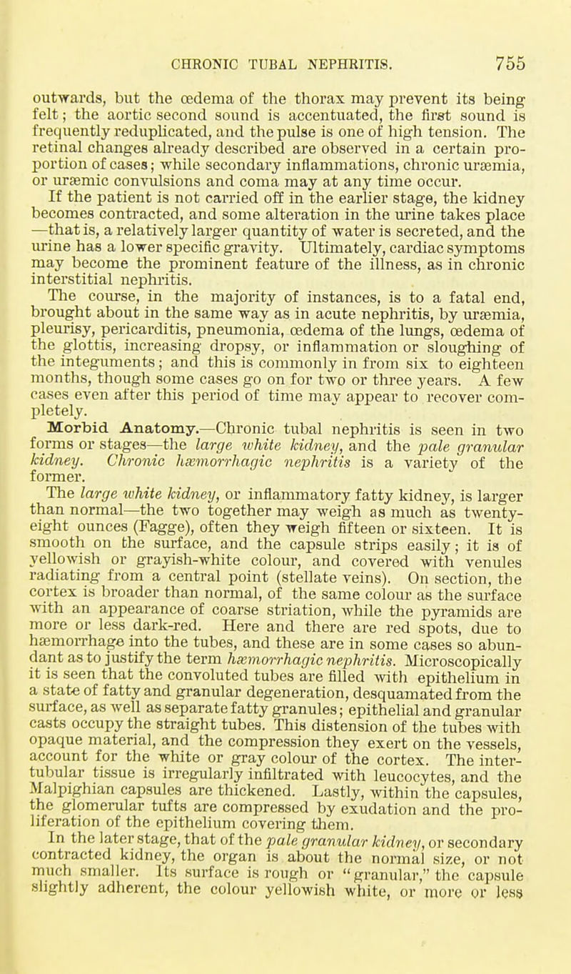 outwards, but the oedema of the thorax may prevent its being felt; the aortic second sound is accentuated, the first sound is frequently reduplicated, and the pulse is one of high tension. The retinal changes already described are observed in a certain pro- portion of cases; while secondary inflammations, chronic uraemia, or ursemic convulsions and coma may at any time occur. If the patient is not carried off in the earlier stage, the kidney becomes contracted, and some alteration in the urine takes place —that is, a relatively larger quantity of water is secreted, and the urine has a lower specific gravity. Ultimately, cardiac symptoms may become the prominent feature of the illness, as in chronic interstitial nephritis. The course, in the majority of instances, is to a fatal end, brought about in the same way as in acute nephritis, by ursemia, pleurisy, pericarditis, pneumonia, oedema of the lungs, oedema of the glottis, increasing dropsy, or inflammation or sloughing of the integuments; and this is commonly in from six to eighteen months, though some cases go on for two or three years. A few cases even after this period of time may appear to recover com- pletely. Morbid Anatomy.—Chronic tubal nephritis is seen in two forms or stages—the large white kidney, and the pale granular kidney. Chronic hemorrhagic nephritis is a variety of the former. The large white kidney, or inflammatory fatty kidney, is larger than normal—the two together may weigh as much as twenty- eight ounces (Fagge), often they weigh fifteen or sixteen. It is smooth on the surface, and the capsule strips easily; it is of yellowish or grayish-white colour, and covered with venules radiating from a central point (stellate veins). On section, the cortex is broader than normal, of the same colour as the surface with an appearance of coarse striation, while the pyramids are more or less dark-red. Here and there are red spots, due to haemorrhage into the tubes, and these are in some cases so abun- dant as to justify the term hemorrhagic nephritis. Microscopically it is seen that the convoluted tubes are filled with epithelium in a state of fatty and granular degeneration, desquamated from the surface, as well as separate fatty granules; epithelial and granular casts occupy the straight tubes. This distension of the tubes with opaque material, and the compression they exert on the vessels, account for the white or gray colour of the cortex. The inter- tubular tissue is irregularly infiltrated with leucocytes, and the Malpighian capsules are thickened. Lastly, within the capsules, the glomerular tufts are compressed by exudation and the pro- liferation of the epithelium covering them. In the later stage, that of the pale granular kidney, or secondary contracted kidney, the organ is about the normal size, or not much smaller. Its surface is rough or granular, the capsule slightly adherent, the colour yellowish white, or more Or less
