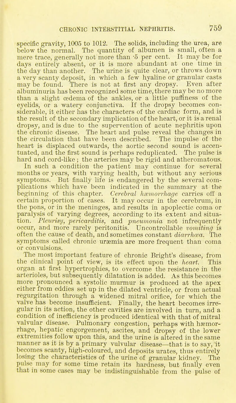 specific gravity, 1005 to 1012. The solids, including the urea, are below the normal. The quantity of albumen is small, often a mere trace, generally not more than -5 per cent. It may be for days entirely absent, or it is more abundant at one time in the day than another. The urine is quite clear, or throws down a very scanty deposit, in which a few hyaline or granular casts may be found. There is not at first any dropsy. Even after albuminuria has been recognized some time, there may be no more than a slight oedema of the ankles, or a little puffiness of the eyelids, or a watery conjunctiva. If the dropsy becomes con- siderable, it either has the characters of the cardiac form, and is the result of the secondary implication of the heart, or it is a renal dropsy, and is due to the supervention of acute nephritis upon the chronic disease. The heart and pulse reveal the changes in the circulation that have been described. The impulse of the heart is displaced outwards, the aortic second sound is accen- tuated, and the first sound is perhaps reduplicated. The pulse is hard and cord-like ; the arteries may be rigid and atheromatous. In such a condition the patient may continue for several months or years, with varying health, but without any serious symptoms. But finally life is endangered by the several com- plications which have been indicated in the summary at the beginning of this chapter. Cerebral haemorrhage carries off a certain proportion of cases. It may occur in the cerebrum, in the pons, or in the meninges, and results in apoplectic coma or paralysis of varying degrees, according to its extent and situa- tion. Pleurisy, pericarditis, and pneumonia not infrequently occur, and more rarely peritonitis. Uncontrollable vomiting is often the cause of death, and sometimes constant diarrhoea. The symptoms called chronic uraemia are more frequent than coma or convulsions. The most important feature of chronic Bright's disease, from the clinical point of view, is its effect upon the heart. This organ at first hypertrophies, to overcome the resistance in the arterioles, but subsequently dilatation is added. As this becomes more pronounced a systolic murmur is produced at the apex either from eddies set up in the dilated ventricle, or from actual regurgitation through a widened mitral orifice, for which the valve has become insufficient. Finally, the heart becomes irre- gular in its action, the other cavities are involved in turn, and a condition of inefficiency is produced identical with that of mitral valvular disease. Pulmonary congestion, perhaps with haemor- rhage, hepatic engorgement, ascites, and dropsy of the lower extremities follow upon this, and the urine is altered in the same manner as it is by a primary vulvular disease—that is to say, it becomes scanty, high-coloured, and deposits urates, thus entirely losing the characteristics of the urine of granular kidney. The pulse may for some time retain its hardness, but finally even that in some cases may be indistinguishable from the pulse of