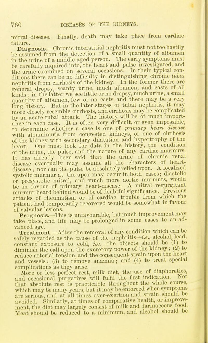 mitral disease. Finally, death may take place from cardiac failure. Diagnosis.—Chronic interstitial nephritis must not too hastily he assumed from the detection of a small quantity of albumen in the urine of a middle-aged person. The early symptoms must be carefully inquired into, the heart and pulse investigated, and the urine examined on several occasions. In their typical con- ditions there can be no difficulty in distinguishing chronic tubal nephritis from cirrhosis of the kidney. In the former there are general dropsy, scanty urine, much albumen, and casts of all kinds; in the latter we see little or no dropsy, much urine, a small quantity of albumen, few or no casts, and there may be a very long history. But in the later stages of tubal nephritis, it may more closely resemble cirrhosis, and cirrhosis may be complicated by an acute tubal attack. The history will be of much import- ance in each case. It is often very difficult, or even impossible, to determine whether a case is one of primary heart disease, with albuminuria from congested kidneys, or one of cirrhosis of the kidney with secondary dilatation and hypertrophy of the heart. One must look for data in the history, the condition of the urine, the pulse, and the nature of any cardiac murmurs. It has already been said that the urine of chronic renal disease eventually may assume all the characters of heart- disease ; nor can the pulse be absolutely relied upon. A localized systolic murmur at the apex may occur in both cases; diastolic or presystolic mitral, and much more aortic murmurs, would be in favour of primary heart-disease. A mitral regurgitant murmur heard behind would be of doubtful significance. Previous attacks of rheumatism or of cardiac trouble from which the patient had temporarily recovered would be somewhat in favour of valvular lesions. Prognosis.—This is unfavourable, but much improvement may take place, and life may be prolonged in some cases to an ad- vanced age. Treatment.—After the removal of any condition which can be safely regarded as the cause of the nephritis—i.e., alcohol, lead, constant exposure to cold, &c—the objects should be (1) to diminish the call upon the excretory power of the kidney; (2) to reduce arterial tension, and the consequent strain upon the heart and vessels; (3) to remove anamiia; and (4) to treat special complications as they arise. More or less perfect rest, milk diet, the use of diaphoretics, and occasional purgatives will fulfil the first indication. Not that absolute rest is practicable throughout the whole course, which may be many years, but it may be enforced when symptoms arc serious, and at all times over-exertion and strain .should be avoided. Similarly, at times of comparative health, or improve- ment, the diet may largely consist of milk and farinaceous food. Meat should be reduced to a minimum, and alcohol should be