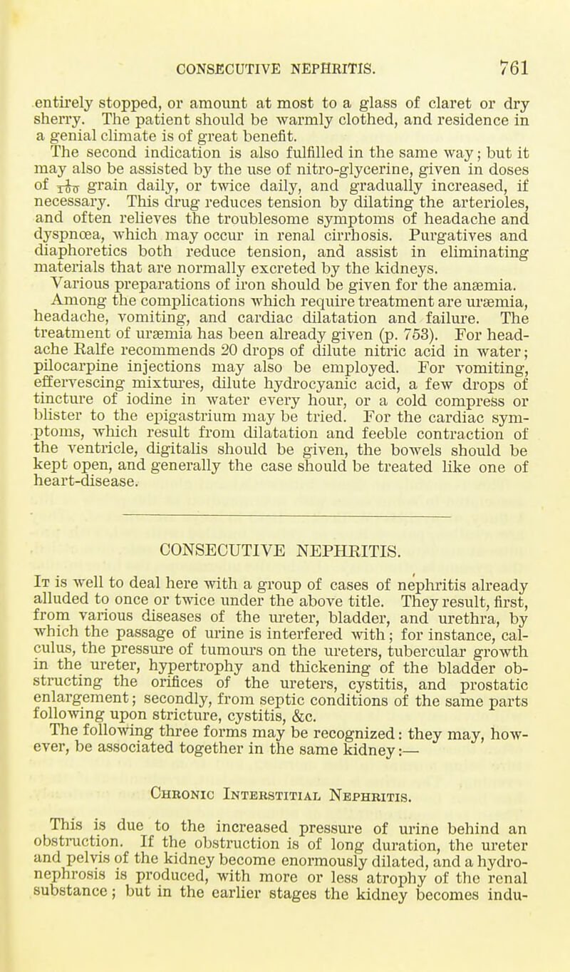 entirely stopped, or amount at most to a glass of claret or dry- sherry. The patient should be warmly clothed, and residence in a genial climate is of great benefit. The second indication is also fulfilled in the same way; but it may also be assisted by the use of nitro-glycerine, given in doses °f rhs grain daily, or twice daily, and gradually increased, if necessary. This drug reduces tension by dilating the arterioles, and often relieves the troublesome symptoms of headache and dyspnoea, which may occur in renal cirrhosis. Purgatives and diaphoretics both reduce tension, and assist in eliminating materials that are normally excreted by the kidneys. Various preparations of iron should be given for the anaemia. Among the complications which require treatment are uraemia, headache, vomiting, and cardiac dilatation and failure. The treatment of uraemia has been already given (p. 753). For head- ache Ealfe recommends 20 drops of dilute nitric acid in water; pilocarpine injections may also be employed. For vomiting, effervescing mixtures, dilute hydrocyanic acid, a few drops of tincture of iodine in water every hour, or a cold compress or blister to the epigastrium may be tried. For the cardiac sym- ptoms, which result from dilatation and feeble contraction of the ventricle, digitalis shoidd be given, the bowels should be kept open, and generally the case should be treated like one of heart-disease. CONSECUTIVE NEPHRITIS. It is well to deal here with a group of cases of nephritis already alluded to once or twice under the above title. They result, first, from various diseases of the ureter, bladder, and urethra, by which the passage of urine is interfered with; for instance, cal- culus, the pressure of tumours on the ureters, tubercular growth in the ureter, hypertrophy and thickening of the bladder ob- structing the orifices of the ureters, cystitis, and prostatic enlargement; secondly, from septic conditions of the same parts following upon stricture, cystitis, &c. The following three forms may be recognized: they may, how- ever, be associated together in the same kidney:— Chronic Interstitial Nephritis. This is due to the increased pressure of urine behind an obstruction. If the obstruction is of long duration, the ureter and pelvis of the kidney become enormously dilated, and a hydro- nephrosis is produced, with more or less atrophy of the renal substance; but in the earlier stages the kidney becomes indu-