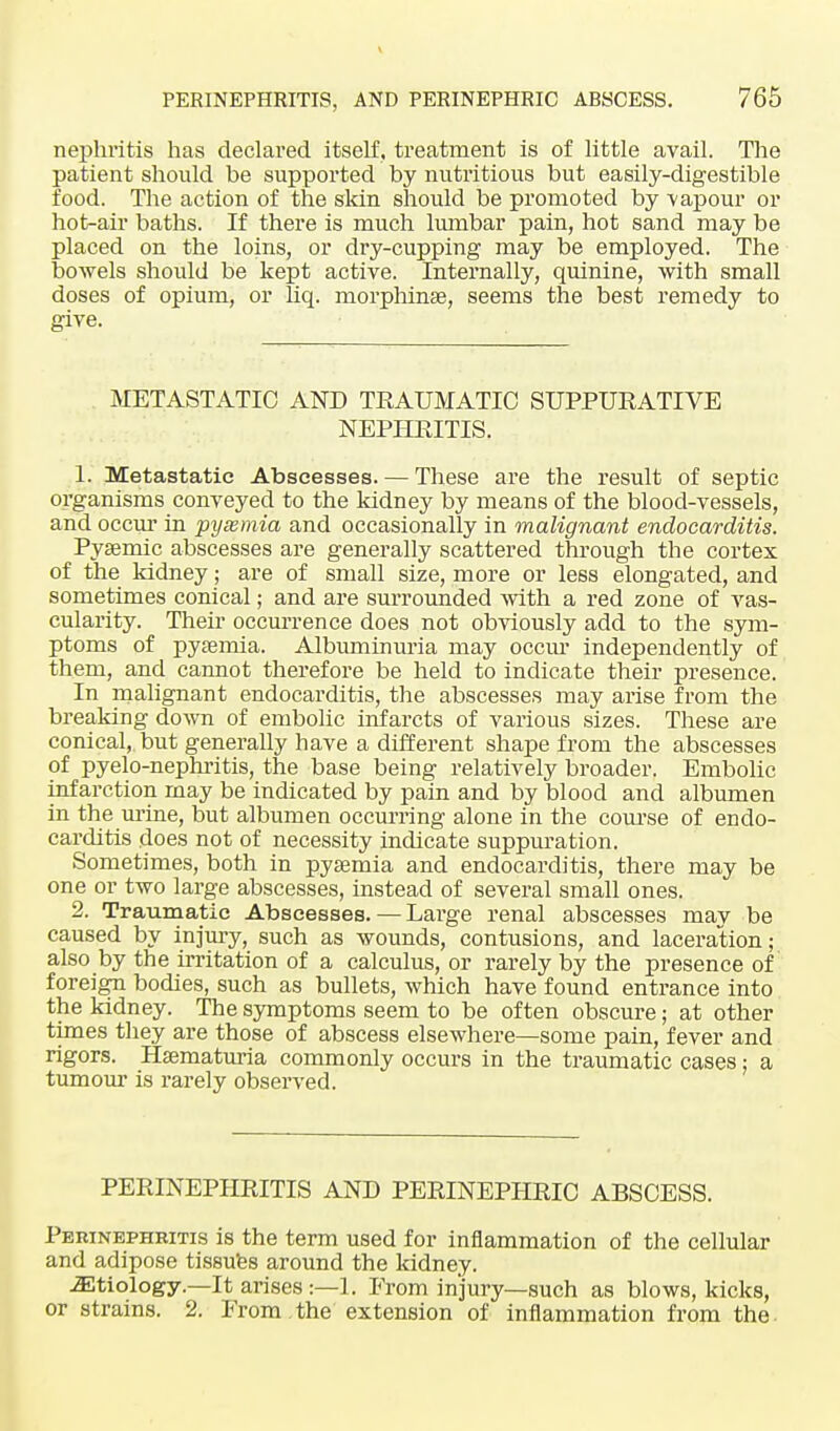 nephritis has declared itself , treatment is of little avail. The patient should be supported by nutritious but easily-digestible food. The action of the skin should be promoted by -vapour or hot-air baths. If there is much lumbar pain, hot sand may be placed on the loins, or dry-cupping may be employed. The bowels should be kept active. Internally, quinine, with small doses of opium, or hq. morphinse, seems the best remedy to give. METASTATIC AND TRAUMATIC SUPPURATIVE NEPHRITIS. 1. Metastatic Abscesses. — These are the result of septic organisms conveyed to the kidney by means of the blood-vessels, and occur in pyaemia and occasionally in malignant endocarditis. Pysemic abscesses are generally scattered through the cortex of the kidney; are of small size, more or less elongated, and sometimes conical; and are surrounded with a red zone of vas- cularity. Their occurrence does not obviously add to the sym- ptoms of pyaemia. Albuminuria may occur independently of them, and cannot therefore be held to indicate their presence. In malignant endocarditis, the abscesses may arise from the breaking down of embolic infarcts of various sizes. These are conical,, but generally have a different shape from the abscesses of pyelo-nephritis, the base being relatively broader. Embolic infarction may be indicated by pain and by blood and albumen in the mine, but albumen occurring alone in the course of endo- carditis does not of necessity indicate suppuration. Sometimes, both in pyaemia and endocarditis, there may be one or two large abscesses, instead of several small ones. 2. Traumatic Abscesses. — Lai'ge renal abscesses mav be caused by injury, such as wounds, contusions, and laceration; also by the irritation of a calculus, or rarely by the presence of foreign bodies, such as bullets, which have found entrance into the kidney. The symptoms seem to be often obscure; at other times they are those of abscess elsewhere—some pain, fever and rigors. Hsematuria commonly occurs in the traumatic cases: a tumour is rarely observed. PERINEPHRITIS AND PERINEPHRIC ABSCESS. Perinephritis is the term used for inflammation of the cellular and adipose tissues around the kidney. etiology—It arises :—1. From injury—such as blows, kicks, or strains. 2. From the extension of inflammation from the