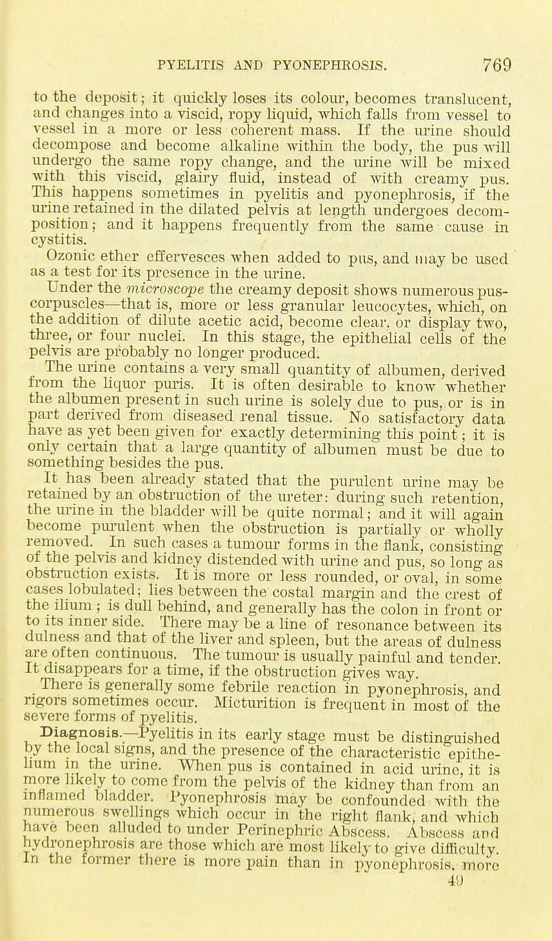 to the deposit; it quickly loses its colour, becomes translucent, and changes into a viscid, ropy liquid, which falls from vessel to vessel in a more or less coherent mass. If the urine should decompose and become alkaline within the body, the pus will undergo the same ropy change, and the mine will be mixed with this viscid, glairy fluid, instead of with creamy pus. This happens sometimes in pyelitis and pyonephrosis, if the urine retained in the dilated pelvis at length undergoes decom- position; and it happens frequently from the same cause in cystitis. Ozonic ether effervesces when added to pus, and may be used as a test for its presence in the mine. Under the microscope the creamy deposit shows numerous pus- corpuscles—that is, more or less granular leucocytes, which, on the addition of dilute acetic acid, become clear, or display two, three, or four nuclei. In this stage, the epithelial cells of the pelvis are probably no longer produced. The urine contains a very small quantity of albumen, derived from the liquor puris. It is often desirable to know whether the albumen present in such urine is solely clue to pus, or is in part derived from diseased renal tissue. No satisfactory data have as yet been given for exactly determining this point; it is only certain that a large quantity of albumen must be due to something besides the pus. It has been already stated that the purulent urine may be retained by an obstruction of the ureter: during such retention, the urine in the bladder will be quite normal; and it will again become purulent when the obstruction is partially or wholly removed. In such cases a tumour forms in the flank, consisting of the pelvis and kidney distended with urine and pus, so long as obstruction exists. It is more or less rounded, or oval, in some cases lobulated; lies between the costal margin and the crest of the ilium ; is dull behind, and generally has the colon in front or to its inner side. There may be a line of resonance between its dulness and that of the liver and spleen, but the areas of dulness are often continuous. The tumour is usually painful and tender. It disappears for a time, if the obstruction gives way. There is generally some febrile reaction in pyonephrosis, and rigors sometimes occur. Micturition is frequent in most of the severe forms of pyelitis. Diagnosis.—Pyelitis in its early stage must be distinguished by the local signs, and the presence of the characteristic epithe- lium m the urine. When pus is contained in acid urine, it is more likely to come from the pelvis of the kidney than from an inflamed bladder. Pyonephrosis may be confounded with the numerous swellings which occur in the right flank, and which have been alluded to under Perinephric Abscess. Abscess and hydronephrosis are those which are most likely to give difficulty. In the former there is more pain than in pyonephrosis, more 49