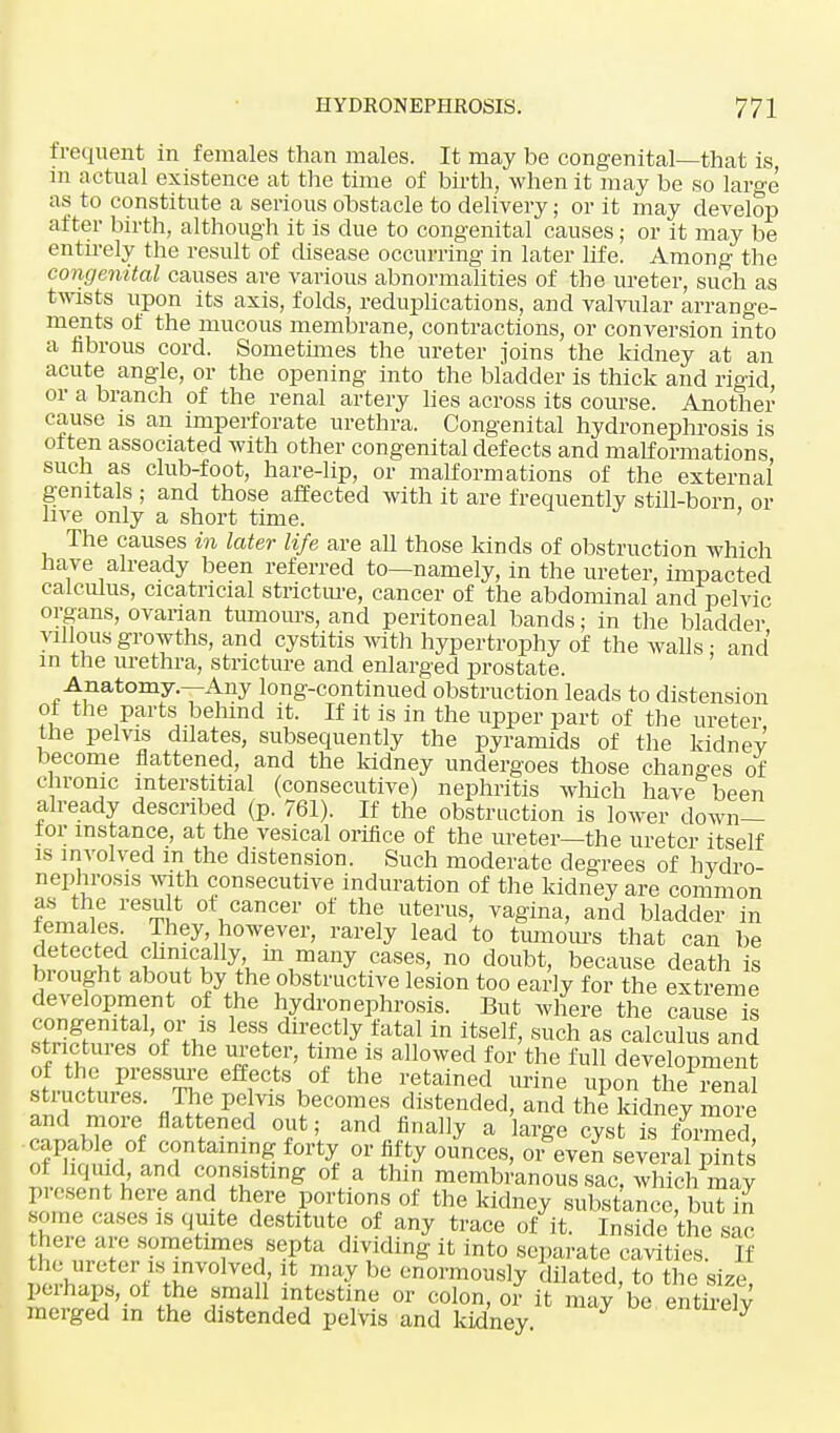 frequent in females than males. It may be congenital—that is in actual existence at the time of birth, when it may be so large as to constitute a serious obstacle to delivery; or it may develop after birth, although it is due to congenital causes; or it may be entirely the result of disease occurring in later life. Among the congenital causes are various abnormalities of the ureter, such as twists upon its axis, folds, reduplications, and valvular arrange- ments of the mucous membrane, contractions, or conversion into a fibrous cord. Sometimes the ureter joins the kidney at an acute angle, or the opening into the bladder is thick and rigid, or a branch of the renal artery lies across its course. Another cause is an imperforate urethra. Congenital hydronephrosis is often associated with other congenital defects and malformations such as club-foot, hare-lip, or malformations of the external genitals ; and those affected with it are frequently still-born or live only a short time. ' The causes in later life are all those kinds of obstruction which have already been referred to—namely, in the ureter, impacted calculus, cicatricial stricture, cancer of the abdominal and pelvic organs, ovarian tumours, and peritoneal bands; in the bladder villous growths, and cystitis with hypertrophy of the walls ■ and in the urethra, stricture and enlarged prostate. Anatomy.—Any long-continued obstruction leads to distension ot the parts behind it. If it is in the upper part of the ureter the pelvis dilates, subsequently the pyramids of the kidney become flattened, and the kidney undergoes those changes of chronic interstitial (consecutive) nephritis which have been already described (p. 761). If the obstruction is lower down- tor instance, at the vesical orifice of the meter—the ureter itself is involved m the distension. Such moderate degrees of hydro- nephrosis with consecutive induration of the kidney are common as the result ot cancer of the uterus, vagina, and bladder in females They, however, rarely lead to tumours that can be detected chnically m many cases, no doubt, because death is bi ought about by the obstructive lesion too early for the extreme development of the hydronephrosis. But where the cause is congenital, or is less directly fatal in itself, such as calculus and TfhTl °f the «etf' ti+mVS allowed for the M development of the pressure effects of the retained urine upon the renal structures. The pe vis becomes distended, and the kidney inore and more flattened out; and finally a large cyst is formed capable of containing forty or fifty ounces, or even several pints of liquid and consisting of a thin membranous sac. which may present here and there portions of the kidney substance but in some cases is quite destitute of any trace of it. Inside the sac here arc sometimes septa dividing it into separate cavities. If tli<. ureter is involved it may be enormously dilated, to the size, perhaps, ol the small intestine or colon, or it may be entirely merged in the distended pelvis and kidney 7 entueJy