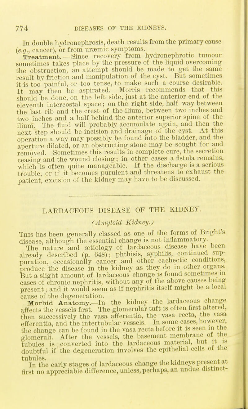In double hydronephrosis, death results from the primary cause (e.g., cancer), or from uraemic symptoms. Treatment. — Since recovery from hydronephrotic tumour sometimes takes place by the pressure of the liquid overcoming the obstruction, an attempt should be made to get the same result by friction and manipulation of the cyst. But sometimes it is too painful, or too tense, to make such a course desirable. It may then be aspirated. Morris recommends that this should be done, on the left side, just at the anterior end of the eleventh intercostal space ; on the right side, half way between the last rib and the crest of the ilium, between two inches and two inches and a half behind the anterior superior spine of the ilium. The fluid will probably accumulate again, and then the next step should be incision and drainage of the cyst. At this operation a way may possibly be found into the bladder, and the aperture dilated, or an obstructing stone may be sought for and removed. Sometimes this results in complete cure, the secretion ceasing and the wound closing; in other cases a fistula remains, which is often quite manageable. If the discharge is a serious trouble, or if it becomes purulent and threatens to exhaust the patient, excision of the kidney may have to be discussed. LAKDAOEOUS DISEASE OF THE KIDNEY. (Amyloid Kidney.) This has been generally classed as one of the forms of Bright's disease, although the essential change is not inflammatory. The nature and aetiology of lardaceous disease have been already described (p. 648); phthisis, syphilis, continued sup- puration, occasionally cancer and other cachectic conditions, produce the disease in the kidney as they do in other organs. But a slight amount of lardaceous change is found sometimes in cases of chronic nephritis, without any of the above causes being present; and it would seem as if nephritis itself might be a local cause of the degeneration. Morbid Anatomy.—In the kidney the lardaceous change affects the vessels first. The glomerular tuft is often first altered, then successively the vasa afferentia, the vasa recta, the vasa efferentia, and the intertubular vessels. In some cases, however, the change can be found in the vasa recta before it is seen m the glomeruli. After the vessels, the basement membrane ol tne 'tubules is converted into the lardaceous material, but it is doubtful if the degeneration involves the epithelial cells ol tne ^In^the early stages of lardaceous change the kidneys present at first no appreciable difference, unless, perhaps, an undue distinct-