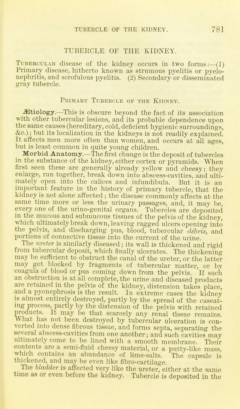 TUBERCLE OF THE KIDNEY. Tubercular disease of the kidney occurs in two forms:—(1) Primary disease, hitherto known as strumous pyelitis or pyelo- nephritis, and scrofulous pyelitis. (2) Secondary or disseminated gray tubercle. Primary Tubercle of the Kidney. etiology.—This is obscure beyond the fact of its association with other tubercular lesions, and its probable dependence upon the same causes (hereditary, cold, deficient hygienic surroundings, &c.); but its localization in the kidneys is not readily explained. It affects men more often than women, and occurs at all ages, but is least common in quite young children. Morbid Anatomy.—The first change is the deposit of tubercles in the substance of the kidney, either cortex or pyramids. When first seen these are generally already yellow and cheesy; they enlarge, run together, break down into abscess-cavities, and ulti- mately open into the calices and infundibula. But' it is an important feature in the history of primary tubercle, that the kidney is not alone affected; the disease commonly affects at the same time more or less the urinary passages, and, it may be, every one of the urino-genital organs. Tubercles are deposited in the mucous and submucous tissues of the pelvis of the kidney, which ultimately break down, leaving ragged ulcers opening into the pelvis, and discharging pus, blood, tubercular cUbris, and portions of connective tissue into the current of the urine. The ureter is similarly diseased; its wall is thickened and rigid from tubercular deposit, winch finally ulcerates. The thickening may be sufficient to obstruct the canal of the ureter, or the latter may get blocked by fragments of tubercular matter, or by coagula of blood or pus coming down from the pelvis. If such an obstruction is at all complete, the urine and diseased products are retained in the pelvis of the kidney, distension takes place, and a pyonephrosis is the result. In extreme cases the kidney is almost entn-ely destroyed, partly by the spread of the caseat- mg process, partly by the distension of the pelvis with retained ?£uduc*s- lt may be that scarcely any renal tissue remains. What has not been destroyed by tubercular ulceration is con- verted into dense fibrous tissue, and forms septa, separating the several abscess-cavities from one another; and such cavities may ultimately come to be lined with a smooth membrane. Their contents are a semi-fluid cheesy material, or a putty-like mass, which contains an abundance of lime-salts. The capsule is thickened, and may be even like fibro-cartilage. The bladder is affected very like the ureter, either at the same time as or even before the kidney. Tubercle is deposited in the
