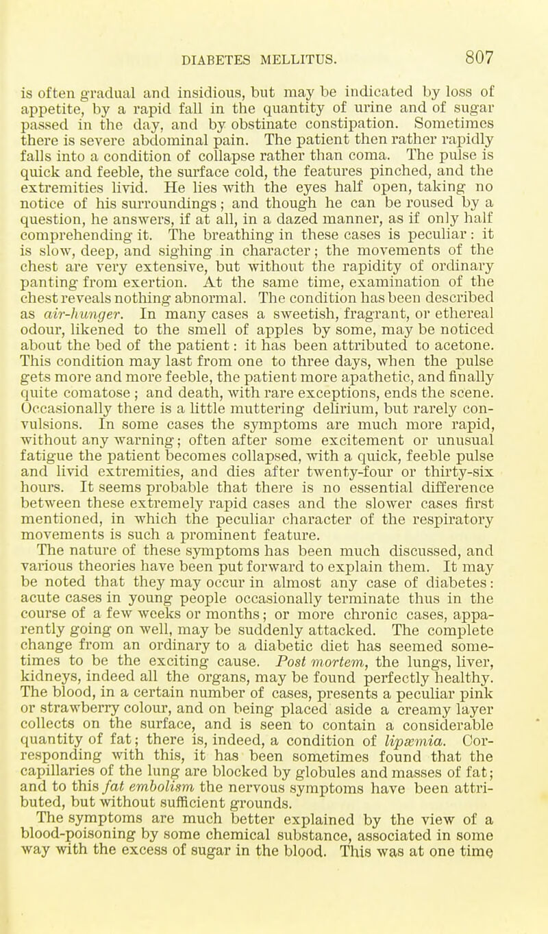 is often gradual and insidious, but may be indicated by loss of appetite, by a rapid fall in the quantity of urine and of sugar passed in the day, and by obstinate constipation. Sometimes there is severe abdominal pain. The patient then rather rapidly falls into a condition of collapse rather than coma. The pulse is quick and feeble, the surface cold, the features pinched, and the extremities livid. He lies with the eyes half open, taking no notice of his surroundings; and though he can be roused by a question, he answers, if at all, in a dazed manner, as if only half comprehending it. The breathing in these cases is peculiar : it is slow, deep, and sighing in character; the movements of the chest are very extensive, but without the rapidity of ordinary panting from exertion. At the same time, examination of the chest reveals nothing abnormal. The condition has been described as air-hunger. In many cases a sweetish, fragrant, or ethereal odour, likened to the smell of apples by some, may be noticed about the bed of the patient: it has been attributed to acetone. This condition may last from one to three days, when the pulse gets more and more feeble, the patient more apathetic, and finally quite comatose ; and death, with rare exceptions, ends the scene. Occasionally there is a little muttering delirium, but rarely con- vulsions. In some cases the symptoms are much more rapid, without any warning; often after some excitement or unusual fatigue the patient becomes collapsed, with a quick, feeble pulse and livid extremities, and dies after twenty-four or thirty-six hours. It seems probable that there is no essential difference between these extremely rapid cases and the slower cases first mentioned, in which the peculiar character of the respiratory movements is such a prominent feature. The nature of these symptoms has been much discussed, and various theories have been put forward to explain them. It may be noted that they may occur in almost any case of diabetes: acute cases in young people occasionally terminate thus in the course of a few weeks or months; or more chronic cases, appa- rently going on well, may be suddenly attacked. The complete change from an ordinary to a diabetic diet has seemed some- times to be the exciting cause. Post mortem, the lungs, liver, kidneys, indeed all the organs, may be found perfectly healthy. The blood, in a certain number of cases, presents a peculiar pink or strawberry colour, and on being placed aside a creamy layer collects on the surface, and is seen to contain a considerable quantity of fat; there is, indeed, a condition of lipasmia. Cor- responding with this, it has been sometimes found that the capillaries of the lung are blocked by globules and masses of fat; and to this fat embolism the nervous symptoms have been attri- buted, but without sufficient grounds. The symptoms are much better explained by the view of a blood-poisoning by some chemical substance, associated in some way with the excess of sugar in the blood. This was at one time.