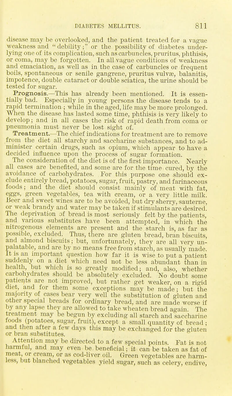 disease may be overlooked, and the patient treated for a vague weakness and debility; or the possibility of diabetes under- lying- one of its complication, such as carbuncles, pruritus, phthisis, or coma, may be forgotten. In all vague conditions of weakness and emaciation, as well as in the case of carbuncles or frequent boils, spontaneous or senile gangrene, pruritus vulvae, balanitis, impotence, double cataract or double sciatica, the mine should be tested for sugar. Prognosis.—This has already been mentioned. It is essen- tially bad. Especially in young persons the disease tends to a rapid termination ; while in the aged, life may be more prolonged. When the disease has lasted some time, phthisis is very likely to develop; and in all cases the risk of rapid death from coma or pneumonia must never be lost sight of. Treatment.—The chief indications for treatment are to remove from the diet all starchy and saccharine substances, and to ad- minister certain drugs, such as opium, which appear to have a decided influence upon the process of sugar formation. The consideration of the diet is of the first importance. Nearly all cases are benefited, and some are for the time cured, by the avoidance of carbohydrates. For this purpose one should ex- clude entirely bread, potatoes, sugar, fruit, pastry, and farinaceous foods; and the diet should consist mainly of meat with fat, eggs, green vegetables, tea with cream, or a very little milk. Beer and sweet wines are to be avoided, but dry sherry, sauterne, or weak brandy and water may be taken if stimulants are desired. The deprivation of bread is most seriously felt by the patients, and various substitutes have been attempted, in which the nitrogenous elements are present and the starch is, as far as possible, excluded. Thus, there are gluten bread, bran biscuits, and almond biscuits; but, unfortunately, they are all very un- palatable, and are by no means free from starch, as usually made. It is an important question how far it is wise to put a patient suddenly on a diet which need not be less abmidant than in health, but which is so greatly modified; and, also, whether carbohydrates should be absolutely excluded. No doubt some patients are not improved, but rather get weaker, on a rigid diet, and for them some exceptions may be made; but the majority of cases bear very well the substitution of gluten and other special breads for ordinary bread, and are made worse if by any lapse they are allowed to take wh eaten bread again The treatment may be begun by excluding all starch and saccharine foods (potatoes, sugar, fruit), except a small quantity of bread ; and then after a few days this may be exchanged for the gluten or bran substitutes. Attention may be directed to a few special points. Fat is not harmful, and may even be, beneficial; it can be taken as fat of meat or cream, or as cod-liver oil. Green vegetables are harm- less, but blanched vegetables yield sugar, such as celery, endive,