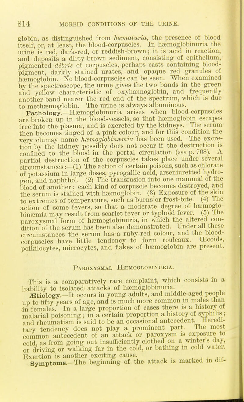 globin, as distinguished from hematuria, the presence of blood itself, or, at least, the blood-corpuscles. In hemoglobinuria the urine is red, dark-red, or reddish-brown; it is acid in reaction, and deposits a dirty-brown sediment, consisting of epithelium, pigmented debris of corpuscles, perhaps casts containing blood- pigment, darkly stained urates, and opaque red granules of haemoglobin. No blood-corpuscles can be seen. When examined by the spectroscope, the urine gives the two bands in the green and yellow characteristic of oxyhemoglobin, and frequently another band nearer the red end of the spectrum, which is due to methaemoglobin. The urine is always albuminous. Pathology.—Haemoglobinuria arises when blood-corpuscles are broken up in the blood-vessels, so that haemoglobin escapes free into the plasma, and is excreted by the kidneys. The serum then becomes tinged of a pink colour, and for this condition the very clumsy name hmmoglobin&mia has been used. The excre- tion by the kidney possibly does not occur if the destruction is confined to the blood in the portal circulation (see p. 708). A partial destruction of the corpuscles takes place under several circumstances:—(1) The action of certain poisons, such as chlorate of potassium in large doses, pyrogallic acid, arseniuretted hydro- gen, and naphthol. (2) The transfusion into one mammal of the blood of another; each kind of corpuscle becomes destroyed, and the serum is stained with haemoglobin. (3) Exposure of the skin to extremes of temperature, such as burns or frost-bite. (4) The action of some fevers, so that a moderate degree of haemoglo- binaemia may result from scarlet fever or typhoid fever. (5) The paroxysmal form of hemoglobinuria, in which the altered con- dition of the serum has been also demonstrated. Under all these circumstances the serum has a ruby-red colour, and the blood- corpuscles have little tendency to form rouleaux. CEcoids, poikilocytes, microcytes, and flakes of haemoglobin are present. Paroxysmal Hemoglobinuria. This is a comparatively rare complaint, which consists in a liability to isolated attacks of haemoglobinuria. miology.—It occurs in young adults, and middle-aged people up to fifty years of age, and is much more common in males than in females. In a large proportion of cases there is a history of malarial poisoning; in a certain proportion a history of syphilis ; and rheumatism is said to be an occasional antecedent. Heredi- tary tendency does not play a prominent part. The most common antecedent of an attack or paroxysm is exposure to cold as from going out insufficiently clothed on a winters day, or driving or walking far in the cold, or bathing in cold water. Exertion is another exciting cause. . Symptoms.—The beginning of the attack is marked in dit-