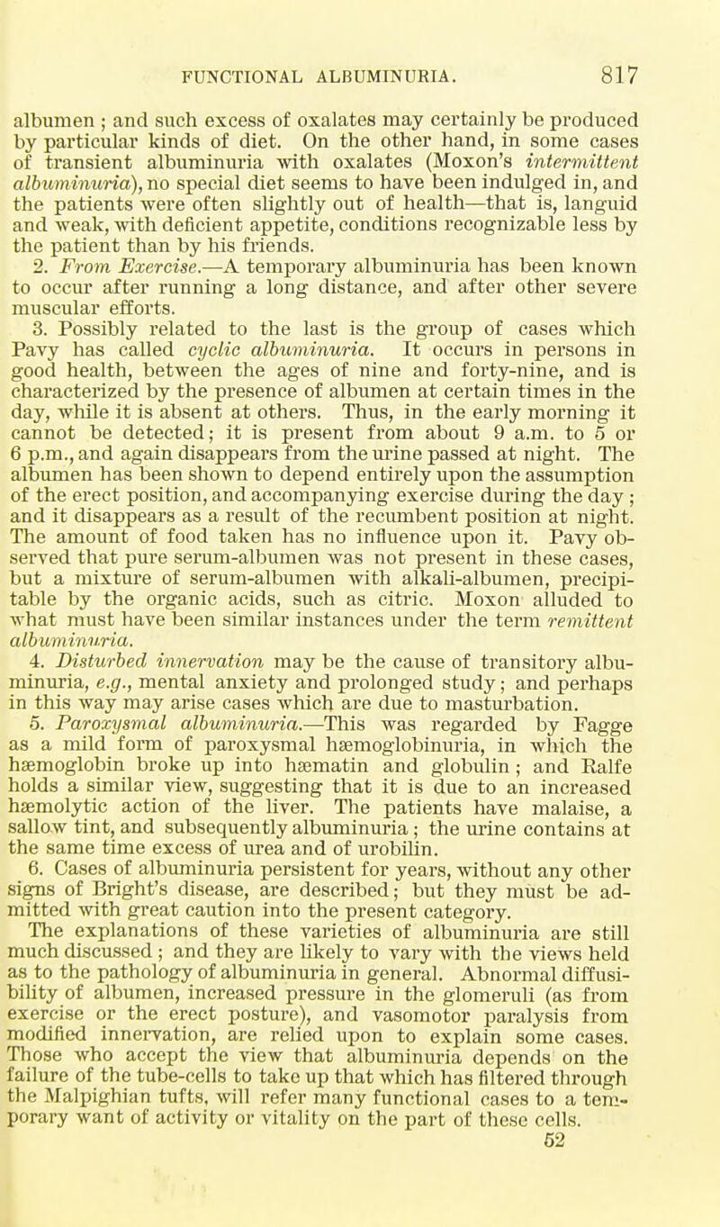 albumen ; and such excess of oxalates may certainly be produced by particular kinds of diet. On the other hand, in some cases of transient albuminuria with oxalates (Moxon's intermittent albuminuria), no special diet seems to have been indulged in, and the patients were often slightly out of health—that is, languid and weak, with deficient appetite, conditions recognizable less by the patient than by his friends. 2. From Exercise.—A temporary albuminuria has been known to occur after running a long distance, and after other severe muscular efforts. 3. Possibly related to the last is the group of cases which Pavy has called cyclic albuminuria. It occurs in persons in good health, between the ages of nine and forty-nine, and is characterized by the presence of albumen at certain times in the day, while it is absent at others. Thus, in the early morning it cannot be detected; it is present from about 9 a.m. to 5 or 6 p.m., and again disappears from the urine passed at night. The albumen has been shown to depend entirely upon the assumption of the erect position, and accompanying exercise during the day ; and it disappears as a result of the recumbent position at night. The amount of food taken has no influence upon it. Pavy ob- served that pure serum-albumen was not present in these cases, but a mixture of serum-albumen with alkali-albumen, precipi- table by the organic acids, such as citric. Moxon alluded to what must have been similar instances under the term remittent albuminuria. 4. Disturbed innervation may be the cause of transitory albu- minuria, e.g., mental anxiety and prolonged study; and perhaps in this way may arise cases which are due to masturbation. 5. Paroxysmal albuminuria.—This was regarded by Fagge as a mild form of paroxysmal hsemoglobinuria, in which the hsemoglobin broke up into hsematin and globulin ; and Ealfe holds a similar view, suggesting that it is due to an increased haemolytic action of the liver. The patients have malaise, a sallow tint, and subsequently albuminuria ; the urine contains at the same time excess of urea and of urobilin. 6. Cases of albuminuria persistent for years, without any other signs of Bright's disease, are described; but they must be ad- mitted with great caution into the present category. The explanations of these varieties of albuminuria are still much discussed ; and they are likely to vary with the views held as to the pathology of albuminuria in general. Abnormal diffusi- bility of albumen, increased pressure in the glomeruli (as from exercise or the erect posture), and vasomotor paralysis from modified innervation, are relied upon to explain some cases. Those who accept the view that albuminuria depends on the failure of the tube-cells to take up that which has filtered through the Malpighian tufts, will refer many functional cases to a tem- porary want of activity or vitality on the part of these cells. 52