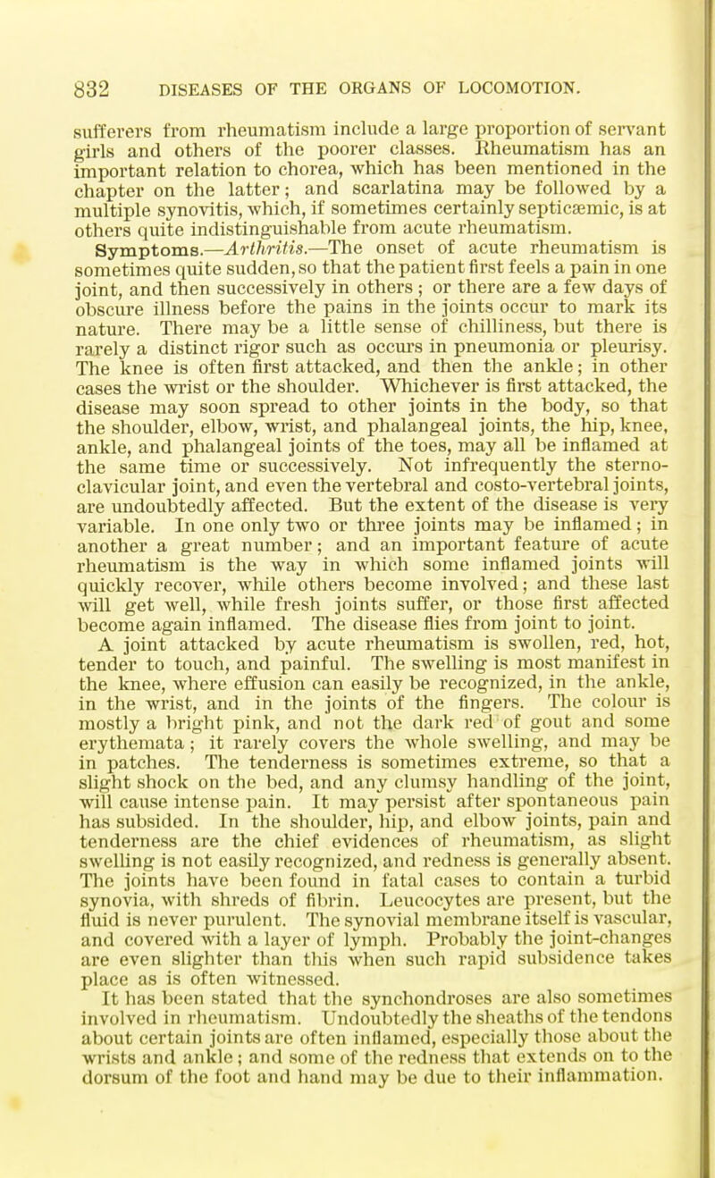 sufferers from rheumatism include a large proportion of servant girls and others of the poorer classes. Rheumatism has an important relation to chorea, which has been mentioned in the chapter on the latter; and scarlatina may be followed by a multiple synovitis, which, if sometimes certainly septicemic, is at others quite indistinguishable from acute rheumatism. Symptoms.—Arthritis.—The onset of acute rheumatism is sometimes quite sudden, so that the patient first feels a pain in one joint, and then successively in others; or there are a few days of obscure illness before the pains in the joints occur to mark its nature. There may be a little sense of chilliness, but there is rarely a distinct rigor such as occurs in pneumonia or pleurisy. The knee is often first attacked, and then the ankle; in other cases the wrist or the shoulder. Whichever is first attacked, the disease may soon spread to other joints in the body, so that the shoulder, elbow, wrist, and phalangeal joints, the hip, knee, ankle, and phalangeal joints of the toes, may all be inflamed at the same time or successively. Not infrequently the sterno- clavicular joint, and even the vertebral and costo-vertebral joints, are undoubtedly affected. But the extent of the disease is very variable. In one only two or three joints may be inflamed; in another a great number; and an important feature of acute rheumatism is the way in which some inflamed joints will quickly recover, while others become involved; and these last will get well, while fresh joints suffer, or those first affected become again inflamed. The disease flies from joint to joint. A joint attacked by acute rheumatism is swollen, red, hot, tender to touch, and painful. The swelling is most manifest in the knee, where effusion can easily be recognized, in the ankle, in the wrist, and in the joints of the fingers. The colour is mostly a bright pink, and not the dark red of gout and some erythemata; it rarely covers the whole swelling, and may be in patches. The tenderness is sometimes extreme, so that a slight shock on the bed, and any clumsy handling of the joint, will cause intense pain. It may persist after spontaneous pain has subsided. In the shoulder, hip, and elbow joints, pain and tenderness are the chief evidences of rheumatism, as slight swelling is not easily recognized, and redness is generally absent. The joints have been found in fatal cases to contain a turbid synovia, with shreds of fibrin. Leucocytes are present, but the fluid is never purulent. The synovial membrane itself is vascular, and covered with a layer of lymph. Probably the joint-changes are even slighter than this when such rapid subsidence takes place as is often witnessed. It has been stated that the synchondroses are also sometimes involved in rheumatism. Undoubtedly the sheaths of the tendons about certain joints are often inflamed, especially those about the wrists and ankle ; and some of the redness that extends on to the dorsum of the foot and hand may be due to their inflammation.