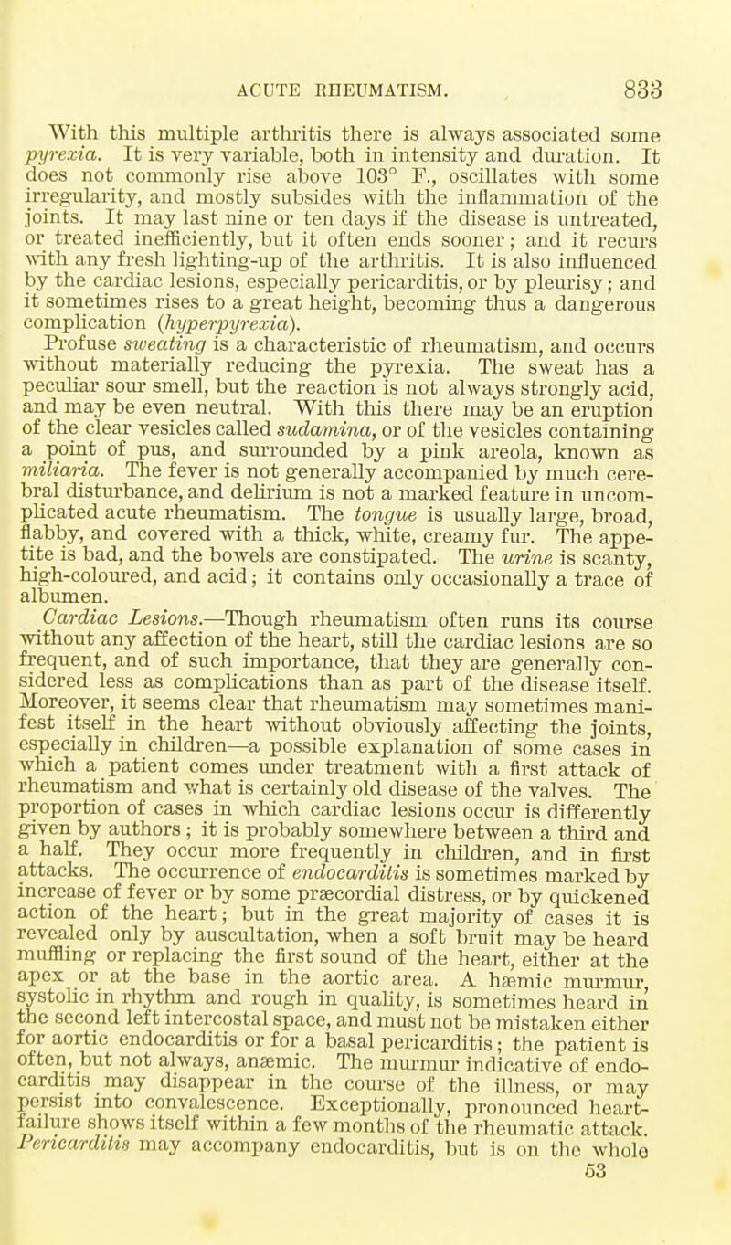 With this multiple arthritis there is always associated some pyrexia. It is very variable, both in intensity and duration. It does not commonly rise above 103° F., oscillates with some irregularity, and mostly subsides with the inflammation of the joints. It may last nine or ten days if the disease is untreated, or treated inefficiently, but it often ends sooner; and it recurs with any fresh lighting-up of the arthritis. It is also influenced by the cardiac lesions, especially pericarditis, or by pleurisy; and it sometimes rises to a great height, becoming thus a dangerous complication (hyperpyrexia). Profuse sweating is a characteristic of rheumatism, and occurs without materially reducing the pyrexia. The sweat has a peculiar sour smell, but the reaction is not always strongly acid, and may be even neutral. With this there may be an eruption of the clear vesicles called sudamina, or of the vesicles containing a point of pus, and surrounded by a pink areola, known as miliaria. The fever is not generally accompanied by much cere- bral disturbance, and delirium is not a marked f eature in uncom- plicated acute rheumatism. The tongue is usually large, broad, flabby, and covered with a thick, white, creamy fur. The appe- tite is bad, and the bowels are constipated. The urine is scanty, high-coloured, and acid; it contains only occasionally a trace of albumen. Cardiac Lesions.—Though rheumatism often runs its course without any affection of the heart, still the cardiac lesions are so frequent, and of such importance, that they are generally con- sidered less as complications than as part of the disease itself. Moreover, it seems clear that rheumatism may sometimes mani- fest itself in the heart without obviously affecting the joints, especially in children—a possible explanation of some cases in which a patient comes under treatment with a first attack of rheumatism and what is certainly old disease of the valves. The proportion of cases in which cardiac lesions occur is differently given by authors; it is probably somewhere between a third and a half. They occur more frequently in children, and in first attacks. The occurrence of endocarditis is sometimes marked by increase of fever or by some prsecordial distress, or by quickened action of the heart; but in the great majority of cases it is revealed only by auscultation, when a soft bruit may be heard muffling or replacing the first sound of the heart, either at the apex or at the base in the aortic area. A hseniic murmur systolic in rhythm and rough in quality, is sometimes heard in the second left intercostal space, and must not be mistaken either for aortic endocarditis or for a basal pericarditis; the patient is often, but not always, anajmic. The murmur indicative of endo- carditis may disappear in the course of the illness, or may persist into convalescence. Exceptionally, pronounced heart- failure shows itself within a few months of the rheumatic attack. Pericarditis may accompany endocarditis, but is on the whole 53