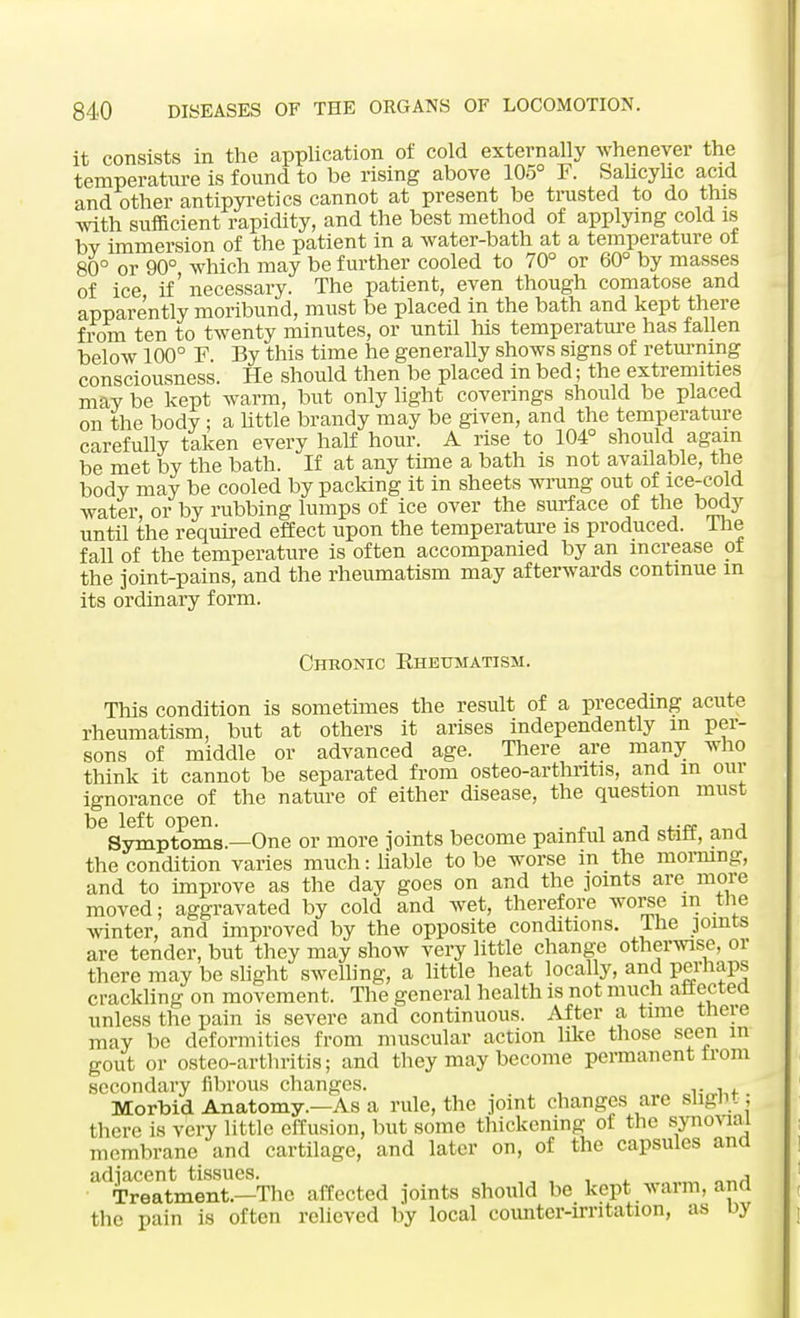 it consists in the application of cold externally whenever the temperature is found to be rising above 105° F. Salicylic acid andother antipyretics cannot at present be trusted to do this with sufficient rapidity, and the best method of applying cold is bv immersion of the patient in a water-bath at a temperature of 80° or 90° which may be further cooled to 70° or 60° by masses of ice if' necessary. The patient, even though comatose and apparently moribund, must be placed in the bath and kept there from ten to twenty minutes, or until his temperature has fallen below 100° F. By this time he generally shows signs of returning consciousness. He should then be placed in bed; the extremities may be kept warm, but only light coverings should be placed on the body ; a little brandy may be given, and the temperature carefully taken every half hour. A rise to 104° should again be met by the bath. If at any time a bath is not available, the body may be cooled by packing it in sheets wrung out of ice-cold water, or by rubbing lumps of ice over the surface of the body until the required effect upon the temperature is produced, Ihe fall of the temperature is often accompanied by an increase of the joint-pains, and the rheumatism may afterwards continue in its ordinary form. Chronic Rheumatism. This condition is sometimes the result of a preceding acute rheumatism, but at others it arises independently m per- sons of middle or advanced age. There are many who think it cannot be separated from osteo-arthntis, and m our ignorance of the nature of either disease, the question must be left open. . , Symptoms.—One or more joints become painful and staff, and the condition varies much: liable to be worse m the morning, and to improve as the day goes on and the joints are more moved; aggravated by cold and wet, therefore worse in the winter, and improved by the opposite conditions. Ihe joints are tender, but they may show very little change otherwise, or there may be slight swelling, a little heat locally, and perhaps crackling on movement. The general health is not much affected unless the pain is severe and continuous. After a time there may be deformities from muscular action like those seen in gout or osteo-arthritis; and they may become permanent from secondary fibrous changes. . Morbid Anatomy.—As a rule, the joint changes are slight; there is very little effusion, but some thickening of the synovial membrane and cartilage, and later on, of the capsules and adjacent tissues. . , Treatment.—The affected joints should be kept warm, and the pain is often relieved by local counter-irritation, as oy