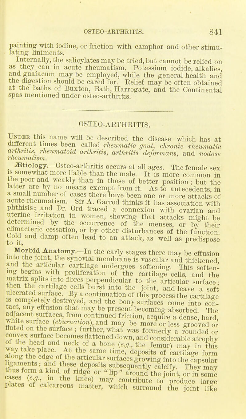 painting with iodine, or friction with camphor and other stimu- lating liniments. Internally, the salicylates may be tried, but cannot be relied on as they can in acute rheumatism. Potassium iodide, alkalies, and guaiacum may be employed, while the general health and the digestion should be cared for. Relief may be often obtained at the baths of Buxton, Bath, Harrogate, and the Continental spas mentioned under osteo-arthritis. OSTEO-ARTPIRITIS. Under this name will be described the disease which has at different times been called rheumatic gout, chronic rheumatic arthritis, rheumatoid arthritis, arthritis deformans, and nodose rheumatism. etiology.—Osteo-arthritis occurs at all ages. The female sex is somewhat more liable than the male. It is more common in the poor and weakly than in those of better position; but the latter are by no means exempt from it. As to antecedents, in a small number of cases there hare been one or more attacks of acute rheumatism. Sir A. Garrod thinks it has association with phthisis; and Dr. Ord traced a connexion with ovarian and uterine irritation in women, showing that attacks might be determined by the occurrence of the menses, or by then- climacteric cessation, or by other disturbances of the function Gold and damp often lead to an attack, as well as predispose Morbid Anatomy.—In the early stages there may be effusion into the joint, the synovial membrane is vascular and thickened and the articular cartilage undergoes softening. This soften- ing begins with proliferation of the cartilage cells, and the matrix splits into fibres perpendicular to the articular surface: then the cartilage cells burst into the joint, and leave a soft ulcerated surface. By a continuation of this process the cartilage is completely destroyed, and the bony surfaces come into con- tact, any effusion that may be present becoming absorbed The tfe6n *J??' fr°m- c°ntinued friction, acquire a dense', hard, white surface (eburnation), and may be more or less grooved or fluted on the surface ; further, what was formerly a rounded or convex surface becomes flattened down, and considerable atrophy ™ tolSf^ AeA°f a h0ne- the femur) ™y in this way take place. At the same time, deposits of cartilage form IS ' i ,thfe- ?ep0Slts subsequently cilcify. They may Sses Z lip ^ound the joiJt, or i/some £ {eJ-' }n the knee) may contribute to produce large plates of calcareous matter, which surround the joint like