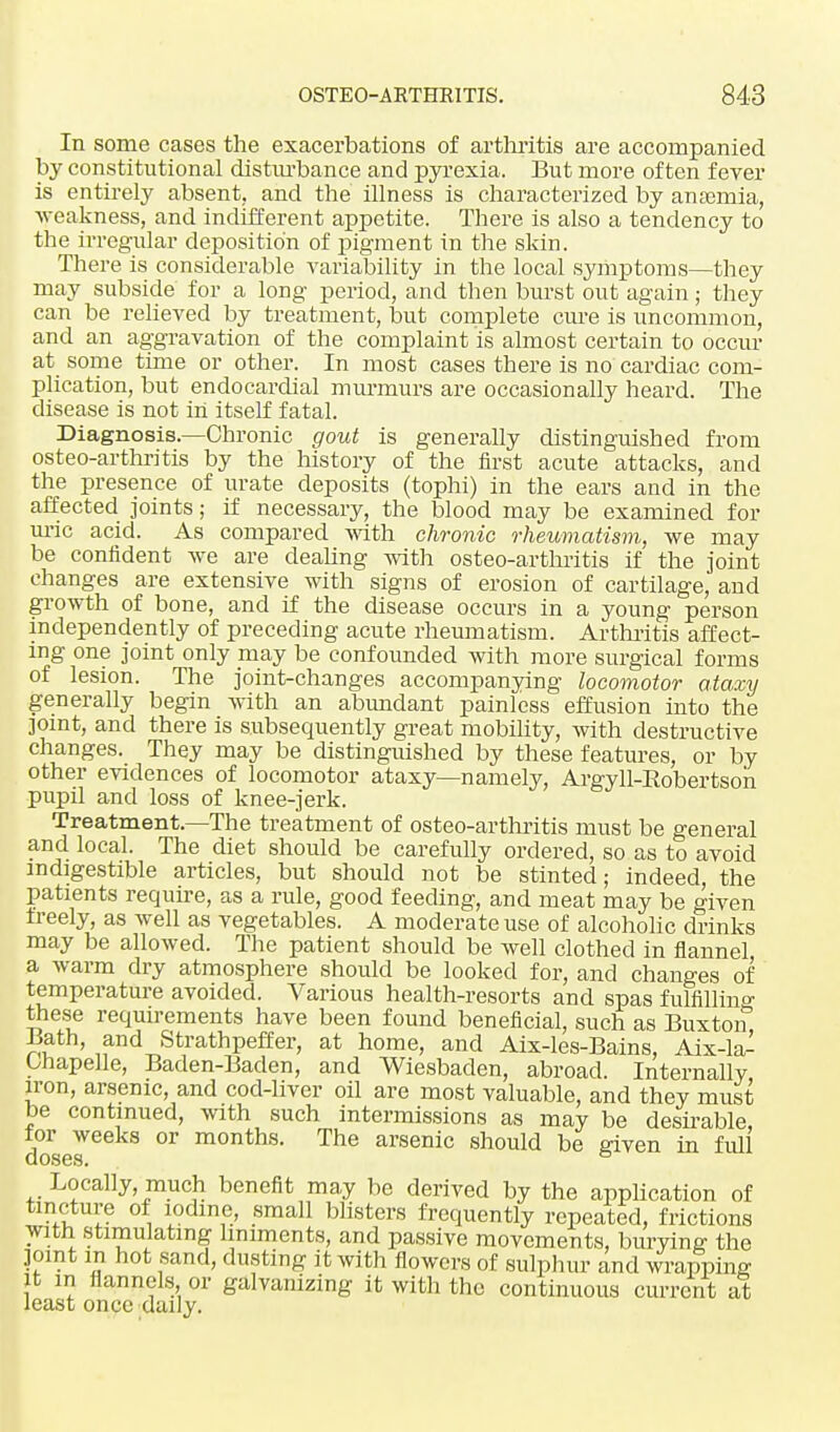 In some cases the exacerbations of arthritis are accompanied by constitutional disturbance and pyrexia. But more often fever is entirely absent, and the illness is characterized by anaemia, -weakness, and indifferent appetite. There is also a tendency to the irregular deposition of pigment in the skin. There is considerable variability in the local symptoms—they may subside for a long period, and then burst out again; they can be relieved by treatment, but complete cure is uncommon, and an aggravation of the complaint is almost certain to occur at some time or other. In most cases there is no cardiac com- plication, but endocardial murmurs are occasionally heard. The disease is not in itself fatal. Diagnosis.—Chronic gout is generally distinguished from osteo-arthritis by the history of the first acute attacks, and the presence of urate deposits (tophi) in the ears and in the affected joints; if necessary, the blood may be examined for uric acid. As compared with chronic rheumatism, we may be confident we are dealing with osteo-arthritis if the joint changes are extensive with signs of erosion of cartilage, and growth of bone, and if the disease occurs in a young person independently of preceding acute rheumatism. Arthritis affect- ing one joint only may be confounded with more surgical forms of lesion. The joint-changes accompanying locomotor ataxy generally begin with an abundant painless effusion into the joint, and there is subsequently great mobility, with destructive changes. They may be distinguished by these features, or by other evidences of locomotor ataxy—namely, Argyll-Robertson pupil and loss of knee-jerk. Treatment.—The treatment of osteo-arthritis must be general and local. The diet should be carefully ordered, so as to avoid indigestible articles, but should not be stinted; indeed, the patients require, as a rule, good feeding, and meat may be given freely, as well as vegetables. A moderate use of alcoholic drinks may be allowed. The patient should be well clothed in flannel a warm dry atmosphere should be looked for, and changes of temperature avoided. Various health-resorts and spas fulfillino- these requirements have been found beneficial, such as Buxton, Bath, and Strathpeffer, at home, and Aix-les-Bains, Aix-la- Onapelle, Baden-Baden, and Wiesbaden, abroad. Internally iron, arsenic, and cod-liver oil are most valuable, and they must be continued, with such intermissions as may be desirable, tor weeks or months. The arsenic should be given in full Locally, much benefit may be derived by the application of tincture of iodine, small blisters frequently repeated, frictions with stimulating liniments, and passive movements, burying the ]omt in hot sand, dusting it with flowers of sulphur and wrapping it m flannels or galvanizing it with the continuous current at least once daily.