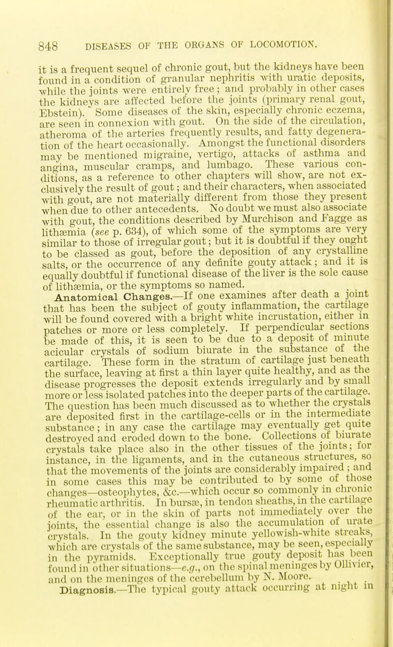 it is a frequent sequel of chronic gout, but the kidneys have been found in a condition of granular nephritis with uratic deposits, while the joints were entirely free ; and probably in other cases the kidneys are affected before the joints (primary renal gout, Ebstein). Some diseases of the skin, especially chronic eczema, are seen in connexion with gout. On the side of the circulation, atheroma of the arteries frequently results, and fatty degenera- tion of the heart occasionally. Amongst the functional disorders may be mentioned migraine, vertigo, attacks of asthma and angina, muscular cramps, and lumbago. These various con- ditions, as a reference to other chapters will show, are not ex- clusively the result of gout; and their characters, when associated with gout, are not materially different from those they present when due to other antecedents. No doubt we must also associate with gout, the conditions described by Murchison and Fagge as lithaemia (see p. 634), of which some of the symptoms are very similar to those of irregular gout; but it is doubtful if they ought to be classed as gout, before the deposition of any crystalline salts, or the occurrence of any definite gouty attack; and it is equally doubtful if functional disease of the liver is the sole cause of lithaemia, or the symptoms so named. Anatomical Changes—If one examines after death a pint that has been the subject of gouty inflammation, the cartilage will be found covered with a bright white incrustation, either in patches or more or less completely. If perpendicular sections be made of this, it is seen to be due to a deposit of minute acicular crystals of sodium biurate in the substance of the cartilage. These form in the stratum of cartilage just beneath the surface, leaving at first a thin layer quite healthy, and as the disease progresses the deposit extends irregularly and by small more or less isolated patches into the deeper parts of the cartilage. The question has been much discussed as to whether the crystals are deposited first in the cartilage-cells or in the intermediate substance; in any case the cartilage may eventually get quite destroyed and eroded down to the bone. Collections of biurate crystals take place also in the other tissues of the joints; for instance, in the ligaments, and in the cutaneous structures, so that the movements of the joints are considerably impaired ; and in some cases this may be contributed to by some of those changes—osteophytes, &c—which occur so commonly in chronic rheumatic arthritis. In bursse, in tendon sheaths, in the cartilage of the ear, or in the skin of parts not immediately over the joints, the essential change is also the accumulation of urate crystals. In the gouty kidney minute yellowish-white streaks, which are crystals of the same substance, may be seen, especially in the pyramids. Exceptionally true gouty deposit has been found in other situations—e.g., on the spinal meninges by Olln ier, and on the meninges of the cerebellum by N. Moore. .... Diagnosis.—The typical gouty attack occurring at night in