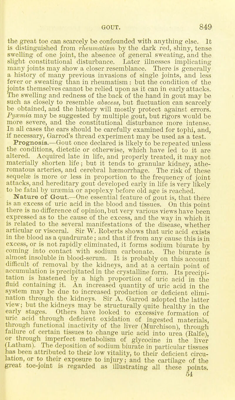 the great toe can scarcely be confounded with anything else. It is distinguished from rheumatism by the dark red, sliiny, tense swelling of one joint, the absence of general sweating, and the slight constitutional disturbance. Later illnesses implicating man}' joints may show a closer resemblance. There is generally a history of many previous invasions of single joints, and less fever or sweating than in rheumatism : but the condition of the joints themselves cannot be relied upon as it can in early attacks. The swelling and redness of the back of the hand in gout may be such as closely to resemble abscess, but fluctuation can scarcely be obtained, and the history will mostly protect against errors. Pyaemia may be suggested by multiple gout, but rigors would be more severe, and the constitutional disturbance more intense. In all cases the ears should be carefully examined for tophi, and, if necessary, Garrod's thread experiment may be used as a test. Prognosis.—Gout once declared is likely to be repeated unless the conditions, dietetic or otherwise, which have led to it are altered. Acquired late in life, and properly treated, it may not materially shorten life; but it tends to granular kidney, athe- romatous arteries, and cerebral haemorrhage. The risk of these sequelae is more or less in proportion to the frequency of joint attacks, and hereditary gout developed early in life is very likely to be fatal by uraemia or apoplexy before old age is reached. Nature of Gout.—One essential feature of gout is, that there is an excess of uric acid in the blood and tissues. On this point there is no difference of opinion, but very various views have been expressed as to the cause of the excess, and the way in which it is related to the several manifestations of the disease, whether articular or visceral. Sir W. Roberts shows that uric acid exists in the blood as a quadrurate; and that if from any cause this is in excess, or is not rapidly eliminated, it forms sodium biurate by coming into contact with sodium carbonate. The biurate is almost insoluble in blood-serum. It is probably on this account difficult of removal by the kidneys, and at a certain point of accumulation is precipitated in the crystalline form. Its precipi- tation is hastened by a high proportion of uric acid in the fluid containing it. An increased quantity of uric acid in the system may be due to increased production or deficient elimi- nation through the kidneys. Sir A. Garrod adopted the latter view; but the kidneys may be structurally quite healthy in the early stages. Others have looked to excessive formation of uric acid through deficient oxidation of ingested materials, through functional inactivity of the liver (Murchison), through failure of certain tissues to change uric acid into urea (Ralfe), or through imperfect metabolism of glycocine in the liver (Latham). The deposition of sodium biurate in particular tissues has been attributed to their low vitality, to their deficient circu- lation, or to their exposure to injury; and the cartilage of the great toe-joint is regarded as illustrating all these points. 54