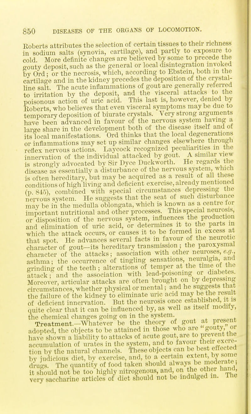 Roberts attributes the selection of certain tissues to their richness in sodium salts (synovia, cartilage), and partly to exposure to cold More definite changes are believed by some to precede the gouty deposit, such as the general or local disintegration invoked by Ord; or the necrosis, which, according to Ebstein, both in the cartilage and in the kidney precedes the deposition of the crystal- line salt. The acute inflammations of gout are generally referred to irritation by the deposit, and the visceral attacks to the poisonous action of uric acid. This last is, however, denied by Roberts, who believes that even visceral symptoms may be due to temporary deposition of biurate crystals. Very strong arguments have been advanced in favour of the nervous system having a large share in the development both of the disease itself and of its local manifestations. Ord thinks that the local degenerations or inflammations may set up similar changes elsewhere through reflex nervous actions. Laycock recognized peculiarities m the innervation of the individual attacked by gout. A similar view is strongly advocated by Sir Dyce Duckworth. He regards the disease as essentially a disturbance of the nervous system, which is often hereditary, but may be acquired as a result of all these conditions of high living and deficient exercise, already mentioned (p 845), combined with special circumstances depressing the nervous system. He suggests that the seat of such disturbance mav be in the medulla oblongata, which is known as a centre tor important nutritional and other processes. This special neurosis, or disposition of the nervous system, influences the production and elimination of uric acid, or determines it to the parts m which the attack occurs, or causes it to be formed m excess at that spot. He advances several facts in favour of the neurotic character of gout—its hereditary transmission ; the paroxysmal character of the attacks; association with other neuroses, e.g., asthma; the occurrence of tingling sensations, neuralgia, ana grinding of the teeth ; alterations of temper at the time ol the attack; and the association with lead-poisoning or diabetes. Moreover, articular attacks are often brought on by depressing circumstances, whether physical or mental; and he suggests tnat the failure of the kidney to eliminate uric acid may be the result of deficient innervation. But the neurosis once established, it is quite clear that it can be influenced by, as well as itself modiry, the chemical changes going on in the system. „MM1+ Treatment-Whatever be the theory of gout at present adopted, the objects to be attained in those who are gouty, m havo shown a liability to attacks of acute goat are to prevent the accumulation of urates in the system, and to ^™n\thc'\^{ \ , tion by the natural channels. These objects can be best effected by judicious diet, bv exercise, and, to a certain extent, by some drugs. The quantity of food taken should always be model ate, it should not be too highly nitrogenous, and, on the othei hand, very saccharine articles of diet should not be indulged in. ine