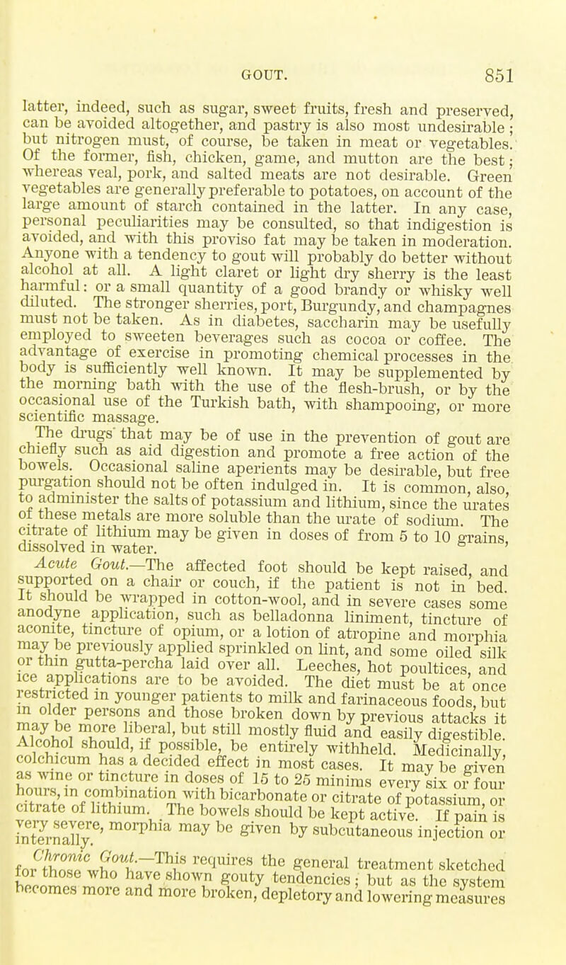 latter, indeed, such as sugar, sweet fruits, fresh and preserved, can be avoided altogether, and pastry is also most undesirable ; but nitrogen must, of course, be taken in meat or vegetables. Of the former, fish, chicken, game, and mutton are the best; whereas veal, pork, and salted meats are not desirable. Green vegetables are generally preferable to potatoes, on account of the large amount of starch contained in the latter. In any case, personal peculiarities may be consulted, so that indigestion is avoided, and with this proviso fat may be taken in moderation. Anyone with a tendency to gout will probably do better without alcohol at all. A light claret or light dry sherry is the least harmful: or a small quantity of a good brandy or whisky well diluted. The stronger sherries, port, Burgundy and champagnes must not be taken. As in diabetes, saccharin may be usefully employed to sweeten beverages such as cocoa or coffee. The advantage of exercise in promoting chemical processes in the body is sufficiently well known. It may be supplemented by the morning bath with the use of the flesh-brush, or by the occasional use of the Turkish bath, with shampooing, or more scientific massage. The drugs' that may be of use in the prevention of gout are chiefly such as aid digestion and promote a free action of the bowels. Occasional saline aperients may be desirable, but free purgation should not be often indulged in. It is common also to administer the salts of potassium and lithium, since the urates of these metals are more soluble than the urate of sodium The citrate of lithium may be given in doses of from 5 to 10 grains dissolved m water. s ' Acute Gout.—The affected foot should be kept raised, and supported on a chair or couch, if the patient is not in bed It should be wrapped in cotton-wool, and in severe cases some anodyne application, such as belladonna liniment, tincture of aconite, tincture of opium, or a lotion of atropine and morphia may be previously applied sprinkled on lint, and some oiled silk or thin gutta-percha laid over all. Leeches, hot poultices, and ice applications are to be avoided. The diet must be at once restricted m younger patients to milk and farinaceous foods but m older persons and those broken down by previous attacks it Ti yi?ei liberal, but still mostly fluid and easily digestible. Alcohol should, if possible, be entirely withheld. Medicinally colchicum has a decided effect in most cases. It may be Sfven as wine or tincture in doses of 15 to 25 minims every six of four iSn^fnatl0r?1 bicarbonate or citrate of potassium, or citrate of lithium The bowels should be kept active. If pain is SternX.6' ^ ™y h° ^ hj subcutaneous injection or fonHtSt^ require! the S°neral treatment sketched hp™™* ™ ha™ shown gouty tendencies; but as the system becomes more and more broken, depletory ancl lowering measures