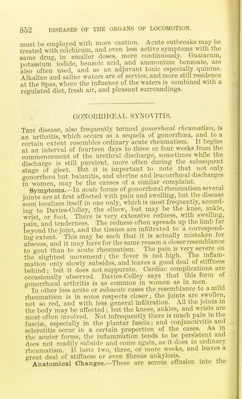 must be employed with more caution. Acute outbreaks may be treated with colchicum, and even less active symptoms with the same drug, in smaller doses, more continuously. Guaiacum, potassium iodide, benzoic acid, and ammonium benzoate, are also often used, and as an adjuvant tonic especially quinine. Alkaline and saline waters are of service, and more still residence at the Spas, where the influence of the waters is combined with a regulated diet, fresh air, and pleasant surroundings. GONORRHEAL SYNOVITIS. This disease, also frequently termed gonorrheal rheumatism, is an arthritis, which occurs as a sequela of gonorrhoea, and to a certain extent resembles ordinary acute rheumatism. It begins at an interval of fourteen days to three or four weeks from the commencement of the urethral discharge, sometimes while the discharge is still purulent, more often during the subsequent stage of gleet. But it is important to note that not only gonorrhoea but balanitis, and uterine and leucorrhceal discharges in women, may be the causes of a similar complaint. Symptoms.—In acute forms of gonorrhceal rheumatism several joints are at first affected with pain and swelling, but the disease soon localizes itself in one only, which is most frequently, accord- ing to Davies-Colley, the elbow, but may be the knee, ankle, wrist or foot. There is very extensive redness, with swelling, pain,'and tenderness. The redness often spreads up the limb far beyond the joint, and the tissues are infiltrated to a correspond- ing extent. This may be such that it is actually mistaken for abscess, and it may have for the same reason a closer resemblance to gout than to acute rheumatism. The pain is very severe on the slightest movement; the fever is not high. The inflam- mation only slowly subsides, and leaves a good deal of stiffness behind; but it does not suppurate. Cardiac complications are occasionally observed. Davies-Oolley says that this form of gonorrhoeal arthritis is as common in women as in men. In other less acute or subacute cases the resemblance to a mild rheumatism is in some respects closer; the joints are swollen, not so red, and with less general infiltration. All the joints in the body may be affected; but the knees, ankles, and wrists are most often involved. Not infrequently there is much pain in the fasciae, especially in the plantar fascia; and conjunctivitis and sclerotitis occur in a certain proportion of the cases. As in the acutcr forms, the inflammation tends to be persistent and does not readily subside and come again, as it does in ordinary rheumatism. It lasts two, three, or more weeks, and leaves a great deal of stiffness or even fibrous ankylosis. Anatomical Changes.—These are serous effusion into the