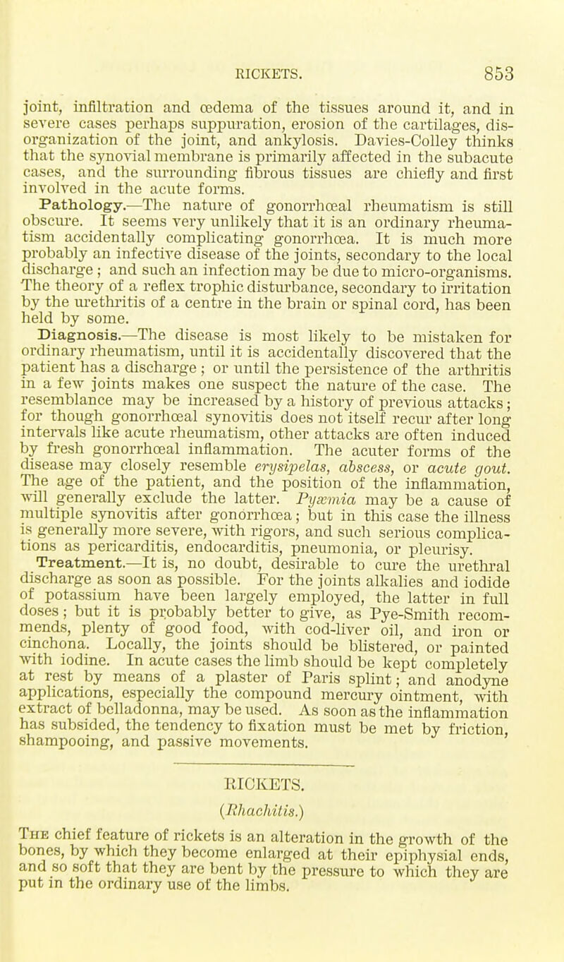 joint, infiltration and cedema of the tissues around it, and in severe cases perhaps suppuration, erosion of the cartilages, dis- organization of the joint, and ankylosis. Davies-Colley thinks that the synovial membrane is primarily affected in the subacute cases, and the surrounding fibrous tissues are chiefly and first involved in the acute forms. Pathology.—The nature of gonorrhoeal rheumatism is still obscure. It seems very unlikely that it is an ordinary rheuma- tism accidentally complicating gonorrhoea. It is much more probably an infective disease of the joints, secondary to the local discharge ; and such an infection may be due to micro-organisms. The theory of a reflex trophic disturbance, secondary to irritation by the urethritis of a centre in the brain or spinal cord, has been held by some. Diagnosis.—The disease is most likely to be mistaken for ordinary rheumatism, until it is accidentally discovered that the patient has a discharge ; or until the persistence of the arthritis in a few joints makes one suspect the nature of the case. The resemblance may be increased by a history of previous attacks; for though gonorrhoeal synovitis does not itself recur after long intervals like acute rheumatism, other attacks are often induced by fresh gonorrhoeal inflammation. The acuter forms of the disease may closely resemble erysipelas, abscess, or acute gout. The age of the patient, and the position of the inflammation, will generally exclude the latter. Pysemia may be a cause of multiple synovitis after gonorrhoea; but in this case the illness is generally more severe, with rigors, and such serious complica- tions as pericarditis, endocarditis, pneumonia, or pleurisy. Treatment—It is, no doubt, desirable to cure the urethral discharge as soon as possible. For the joints alkalies and iodide of potassium have been largely employed, the latter in full doses; but it is probably better to give, as Pye-Smith recom- mends, plenty of good food, with cod-liver oil, and iron or cinchona. Locally, the joints should be blistered, or painted with iodine. In acute cases the limb should be kept completely at rest by means of a plaster of Paris splint; and anodyne applications, especially the compound mercury ointment, with extract of belladonna, may be used. As soon as the inflammation has subsided, the tendency to fixation must be met by friction shampooing, and passive movements. RICKETS. (Rhachitis.) The chief feature of rickets is an alteration in the growth of the bones, by which they become enlarged at their epiphysial ends, and so soft that they are bent by the pressure to which they are put in the ordinary use of the limbs.