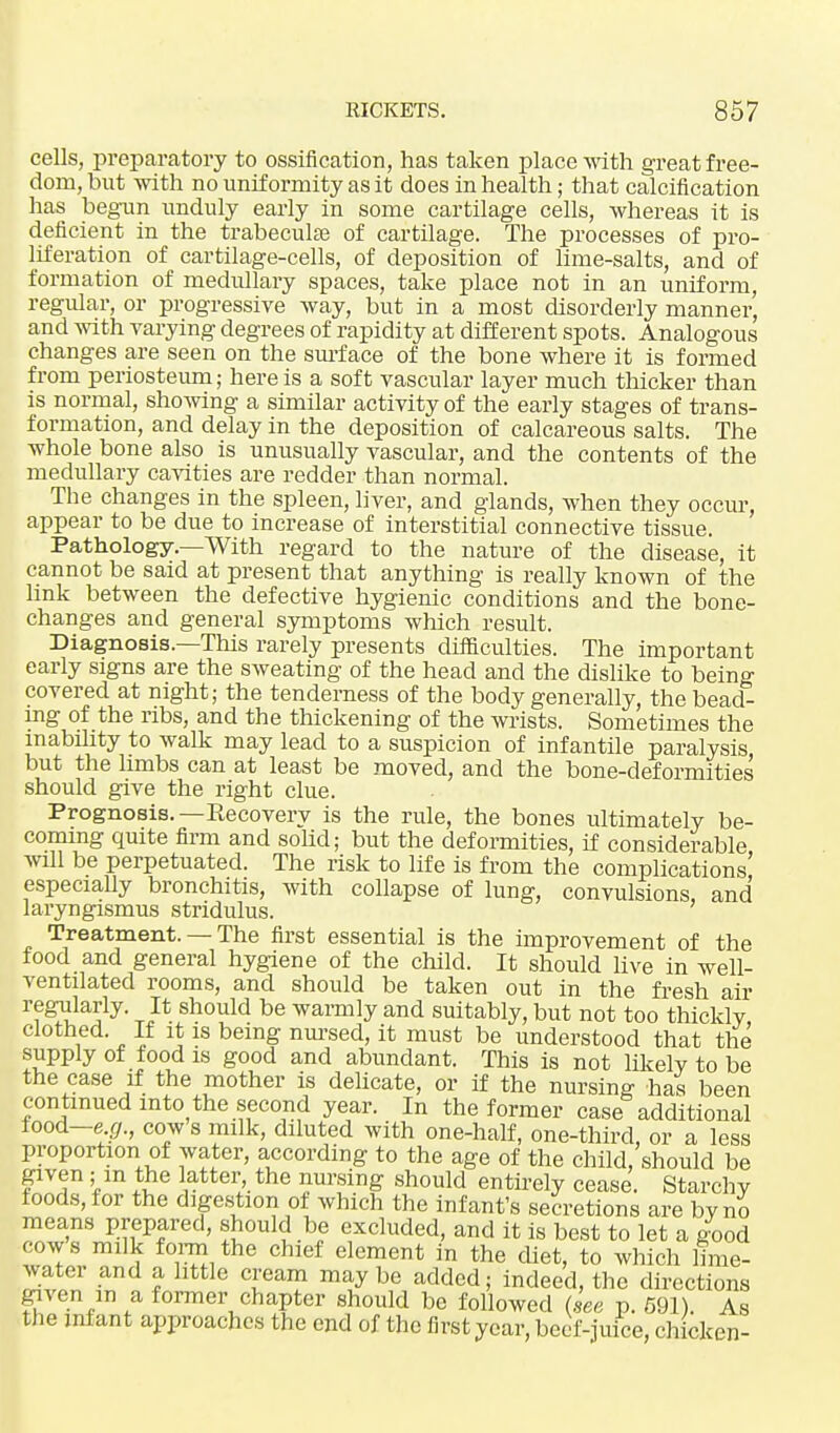 cells, preparatory to ossification, has taken place with great free- dom, but with no uniformity as it does in health; that calcification has begun unduly early in some cartilage cells, whereas it is deficient in the trabecular of cartilage. The processes of pro- liferation of cartilage-cells, of deposition of lime-salts, and of formation of medullary spaces, take place not in an uniform, regular, or progressive way, but in a most disorderly manner, and with varying degrees of rapidity at different spots. Analogous changes are seen on the surface of the bone where it is formed from periosteum; here is a soft vascular layer much thicker than is normal, showing a similar activity of the early stages of trans- formation, and delay in the deposition of calcareous salts. The whole bone also is unusually vascular, and the contents of the medullary cavities are redder than normal. The changes in the spleen, liver, and glands, when they occur, appear to be due to increase of interstitial connective tissue. Pathology.—With regard to the nature of the disease, it cannot be said at present that anything is really known of the link between the defective hygienic conditions and the bone- changes and general symptoms which result. Diagnosis.—This rarely presents difficulties. The important early signs are the sweating of the head and the dislike to being covered at night; the tenderness of the body generally, the bead- ing of the ribs, and the thickening of the wrists. Sometimes the inability to walk may lead to a suspicion of infantile paralysis but the limbs can at least be moved, and the bone-deformities should give the right clue. Prognosis.—Eecovery is the rule, the bones ultimately be- coming quite firm and solid; but the deformities, if considerable will be perpetuated. The risk to life is from the complications' especially bronchitis, with collapse of lung, convulsions and laryngismus stridulus. ' Treatment. — The first essential is the improvement of the food and general hygiene of the child. It should live in well- ventilated rooms, and should be taken out in the fresh ail- regularly. It should be warmly and suitably, but not too thickly clothed. If it is being nursed, it must be understood that the supply of food is good and abundant. This is not likely to be the case if the mother is delicate, or if the nursing has been continued into the second year. In the former case additional food—e.g., cow s milk, diluted with one-half, one-third, or a less proportion of water, according to the age of the child/should be given; in the latter the nursing should entirely cease. Starchy foods, for the digestion of which the infant's secretions are by no means prepared, should be excluded, and it is best to let a good cows milk form the chief element in the diet, to which lime- water and a little cream maybe added; indeed, the directions given m a former chapter should be followed dee p. 591). As the infant approaches the end of the first year, beef-juice, chicken-